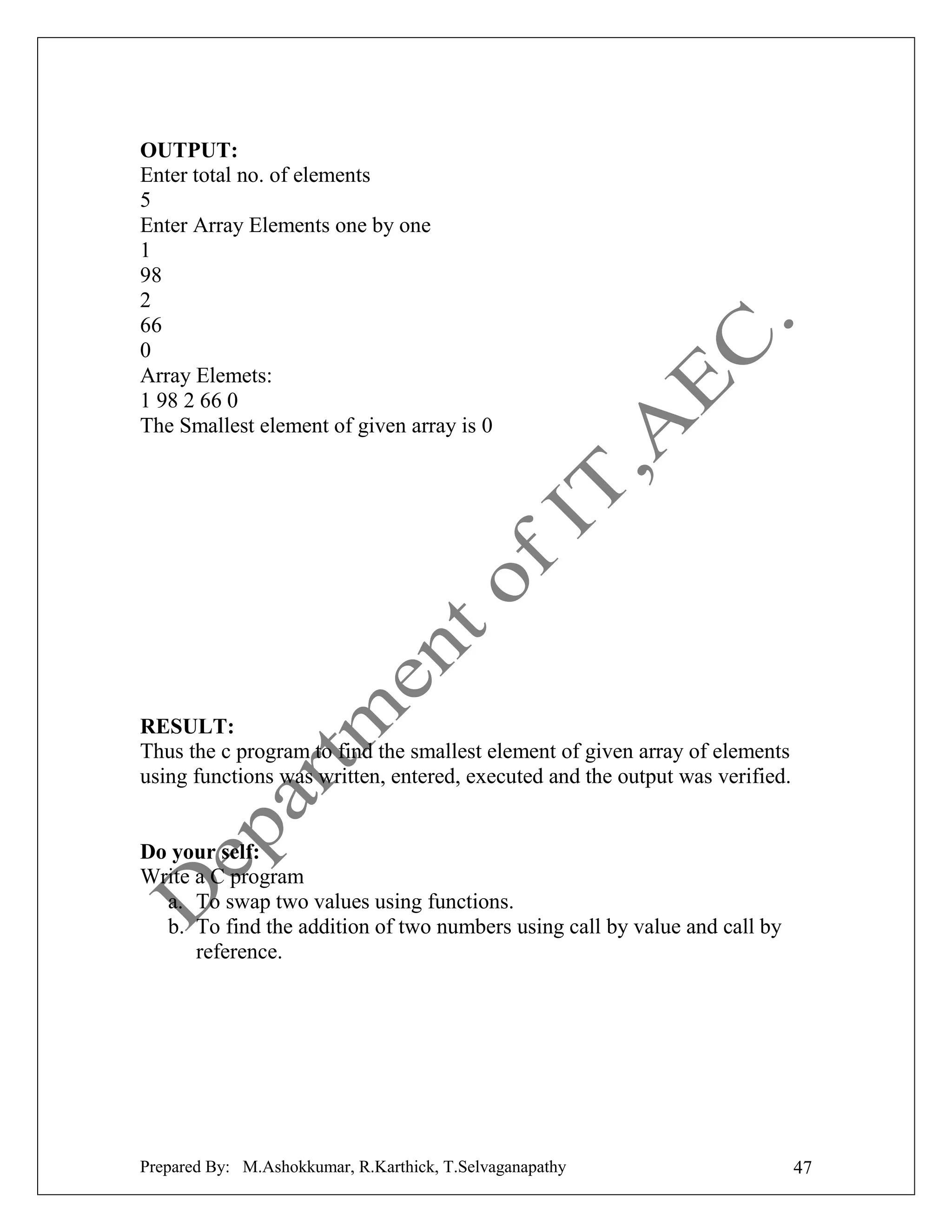 OUTPUT:
Enter total no. of elements
5
Enter Array Elements one by one
1
98
2
66
0
Array Elemets:
1 98 2 66 0
The Smallest element of given array is 0

RESULT:
Thus the c program to find the smallest element of given array of elements
using functions was written, entered, executed and the output was verified.

Do your self:
Write a C program
a. To swap two values using functions.
b. To find the addition of two numbers using call by value and call by
reference.

Prepared By: M.Ashokkumar, R.Karthick, T.Selvaganapathy

47

 