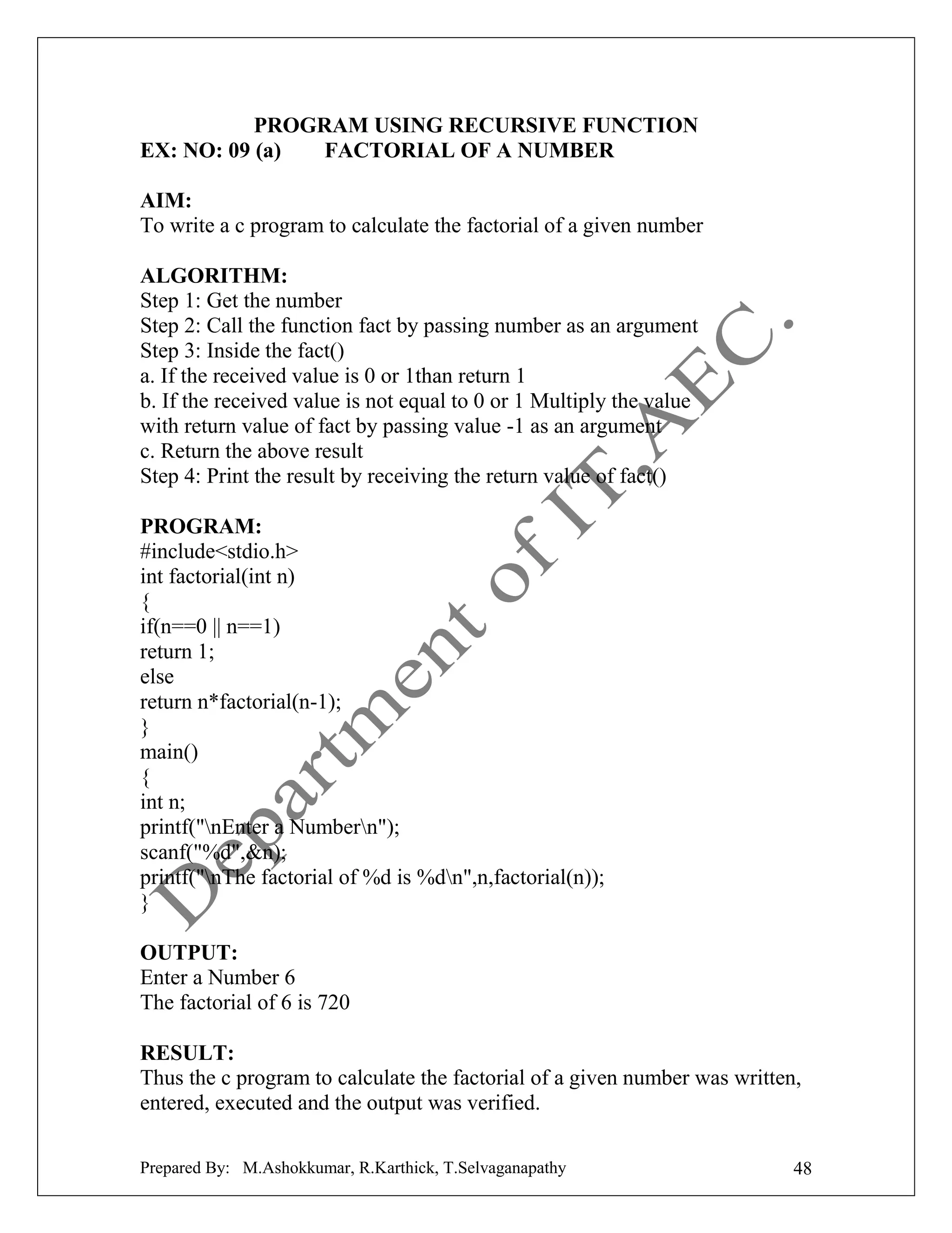 PROGRAM USING RECURSIVE FUNCTION
EX: NO: 09 (a)
FACTORIAL OF A NUMBER
AIM:
To write a c program to calculate the factorial of a given number
ALGORITHM:
Step 1: Get the number
Step 2: Call the function fact by passing number as an argument
Step 3: Inside the fact()
a. If the received value is 0 or 1than return 1
b. If the received value is not equal to 0 or 1 Multiply the value
with return value of fact by passing value -1 as an argument
c. Return the above result
Step 4: Print the result by receiving the return value of fact()
PROGRAM:
#include<stdio.h>
int factorial(int n)
{
if(n==0 || n==1)
return 1;
else
return n*factorial(n-1);
}
main()
{
int n;
printf("nEnter a Numbern");
scanf("%d",&n);
printf("nThe factorial of %d is %dn",n,factorial(n));
}
OUTPUT:
Enter a Number 6
The factorial of 6 is 720
RESULT:
Thus the c program to calculate the factorial of a given number was written,
entered, executed and the output was verified.
Prepared By: M.Ashokkumar, R.Karthick, T.Selvaganapathy

48

 