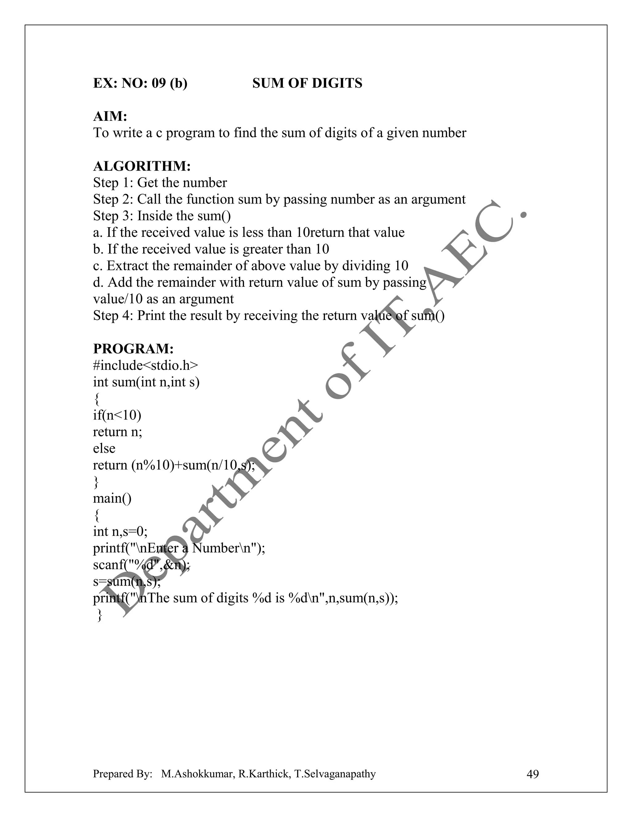 EX: NO: 09 (b)

SUM OF DIGITS

AIM:
To write a c program to find the sum of digits of a given number
ALGORITHM:
Step 1: Get the number
Step 2: Call the function sum by passing number as an argument
Step 3: Inside the sum()
a. If the received value is less than 10return that value
b. If the received value is greater than 10
c. Extract the remainder of above value by dividing 10
d. Add the remainder with return value of sum by passing
value/10 as an argument
Step 4: Print the result by receiving the return value of sum()
PROGRAM:
#include<stdio.h>
int sum(int n,int s)
{
if(n<10)
return n;
else
return (n%10)+sum(n/10,s);
}
main()
{
int n,s=0;
printf("nEnter a Numbern");
scanf("%d",&n);
s=sum(n,s);
printf("nThe sum of digits %d is %dn",n,sum(n,s));
}

Prepared By: M.Ashokkumar, R.Karthick, T.Selvaganapathy

49

 
