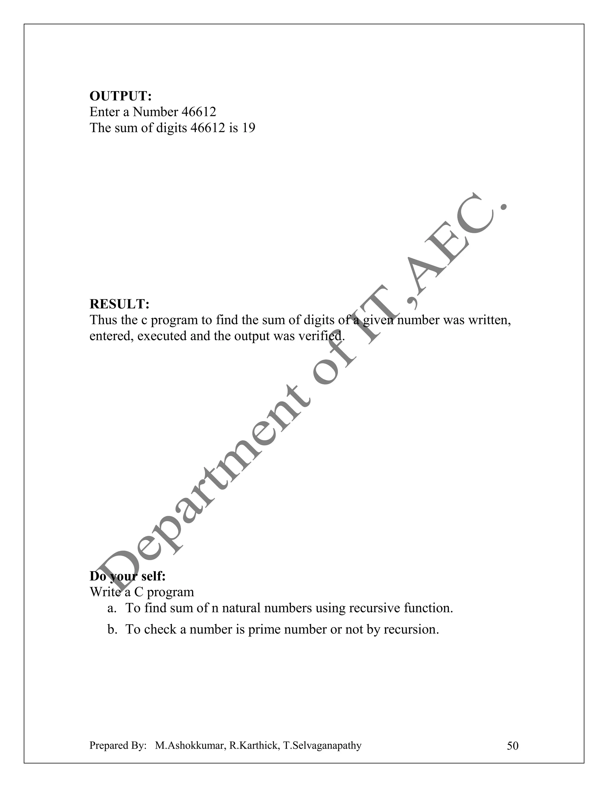 OUTPUT:
Enter a Number 46612
The sum of digits 46612 is 19

RESULT:
Thus the c program to find the sum of digits of a given number was written,
entered, executed and the output was verified.

Do your self:
Write a C program
a. To find sum of n natural numbers using recursive function.
b. To check a number is prime number or not by recursion.

Prepared By: M.Ashokkumar, R.Karthick, T.Selvaganapathy

50

 