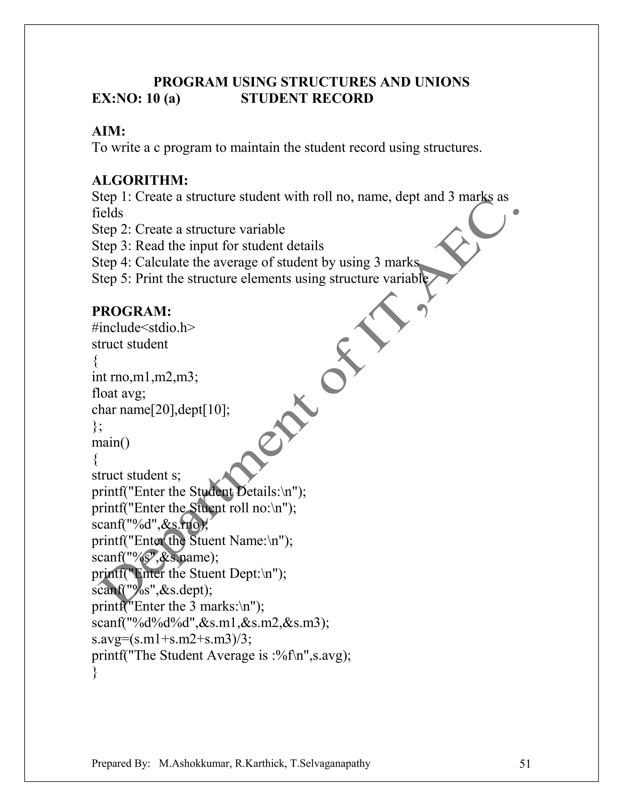 PROGRAM USING STRUCTURES AND UNIONS
EX:NO: 10 (a)
STUDENT RECORD
AIM:
To write a c program to maintain the student record using structures.
ALGORITHM:
Step 1: Create a structure student with roll no, name, dept and 3 marks as
fields
Step 2: Create a structure variable
Step 3: Read the input for student details
Step 4: Calculate the average of student by using 3 marks
Step 5: Print the structure elements using structure variable
PROGRAM:
#include<stdio.h>
struct student
{
int rno,m1,m2,m3;
float avg;
char name[20],dept[10];
};
main()
{
struct student s;
printf("Enter the Student Details:n");
printf("Enter the Stuent roll no:n");
scanf("%d",&s.rno);
printf("Enter the Stuent Name:n");
scanf("%s",&s.name);
printf("Enter the Stuent Dept:n");
scanf("%s",&s.dept);
printf("Enter the 3 marks:n");
scanf("%d%d%d",&s.m1,&s.m2,&s.m3);
s.avg=(s.m1+s.m2+s.m3)/3;
printf("The Student Average is :%fn",s.avg);
}

Prepared By: M.Ashokkumar, R.Karthick, T.Selvaganapathy

51

 