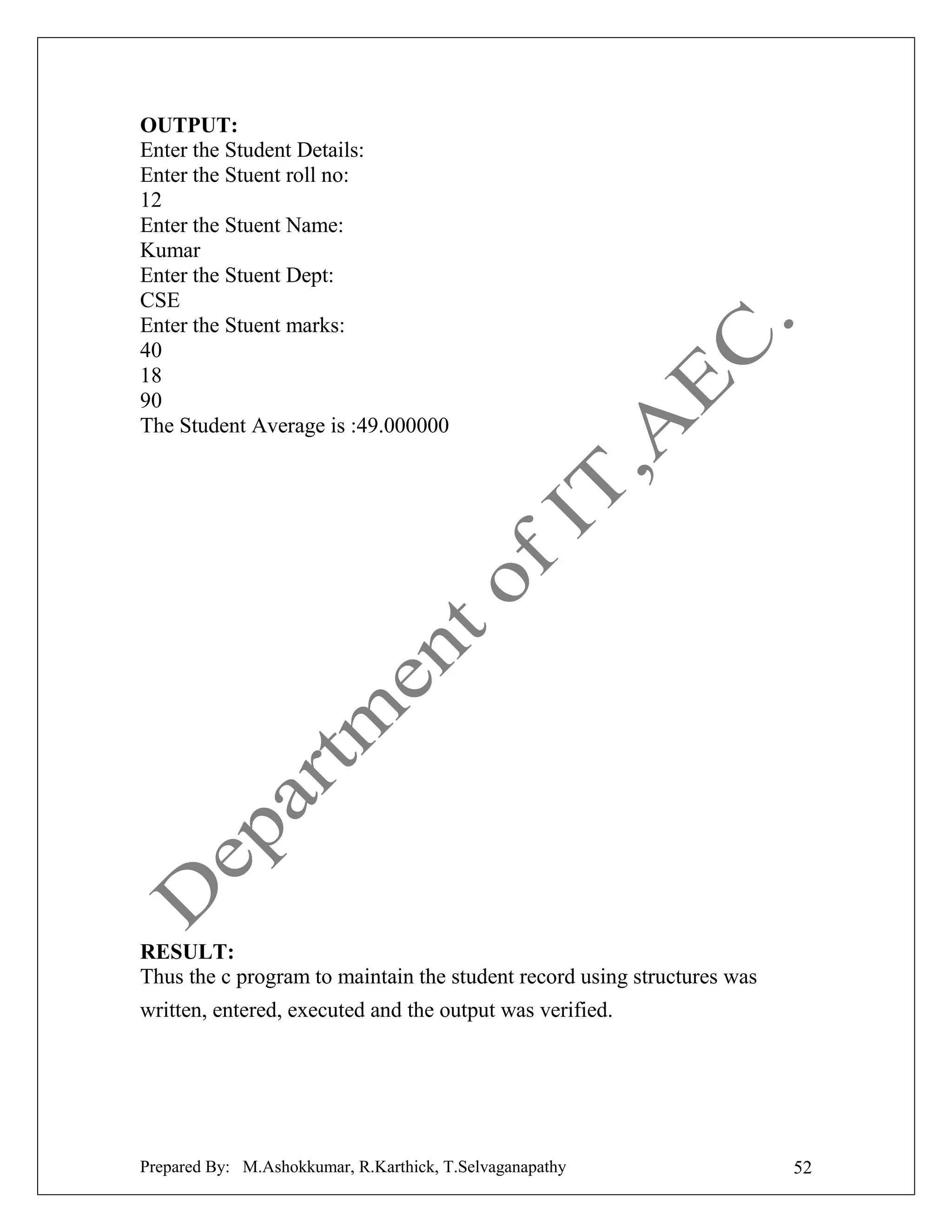 OUTPUT:
Enter the Student Details:
Enter the Stuent roll no:
12
Enter the Stuent Name:
Kumar
Enter the Stuent Dept:
CSE
Enter the Stuent marks:
40
18
90
The Student Average is :49.000000

RESULT:
Thus the c program to maintain the student record using structures was
written, entered, executed and the output was verified.

Prepared By: M.Ashokkumar, R.Karthick, T.Selvaganapathy

52

 