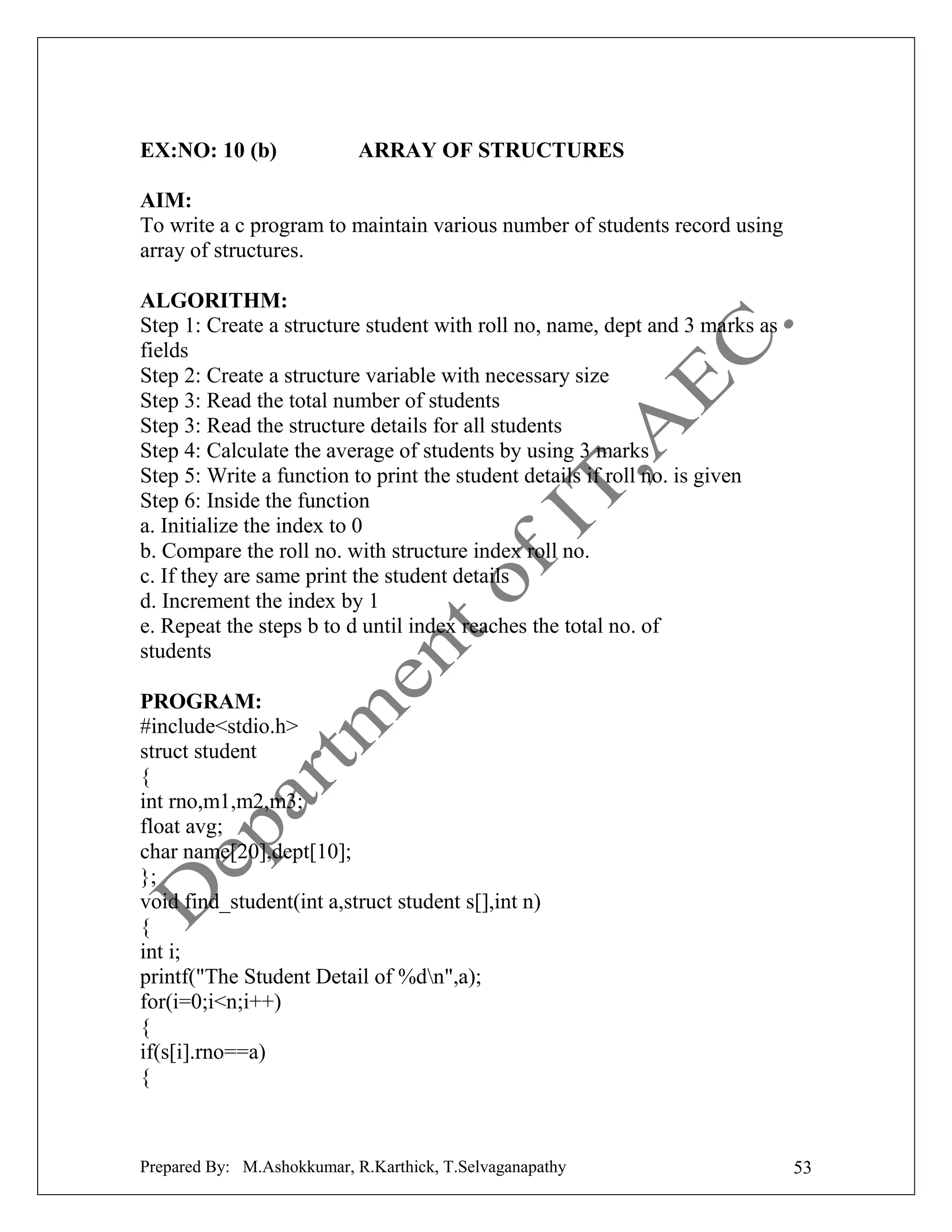EX:NO: 10 (b)

ARRAY OF STRUCTURES

AIM:
To write a c program to maintain various number of students record using
array of structures.
ALGORITHM:
Step 1: Create a structure student with roll no, name, dept and 3 marks as
fields
Step 2: Create a structure variable with necessary size
Step 3: Read the total number of students
Step 3: Read the structure details for all students
Step 4: Calculate the average of students by using 3 marks
Step 5: Write a function to print the student details if roll no. is given
Step 6: Inside the function
a. Initialize the index to 0
b. Compare the roll no. with structure index roll no.
c. If they are same print the student details
d. Increment the index by 1
e. Repeat the steps b to d until index reaches the total no. of
students
PROGRAM:
#include<stdio.h>
struct student
{
int rno,m1,m2,m3;
float avg;
char name[20],dept[10];
};
void find_student(int a,struct student s[],int n)
{
int i;
printf("The Student Detail of %dn",a);
for(i=0;i<n;i++)
{
if(s[i].rno==a)
{

Prepared By: M.Ashokkumar, R.Karthick, T.Selvaganapathy

53

 