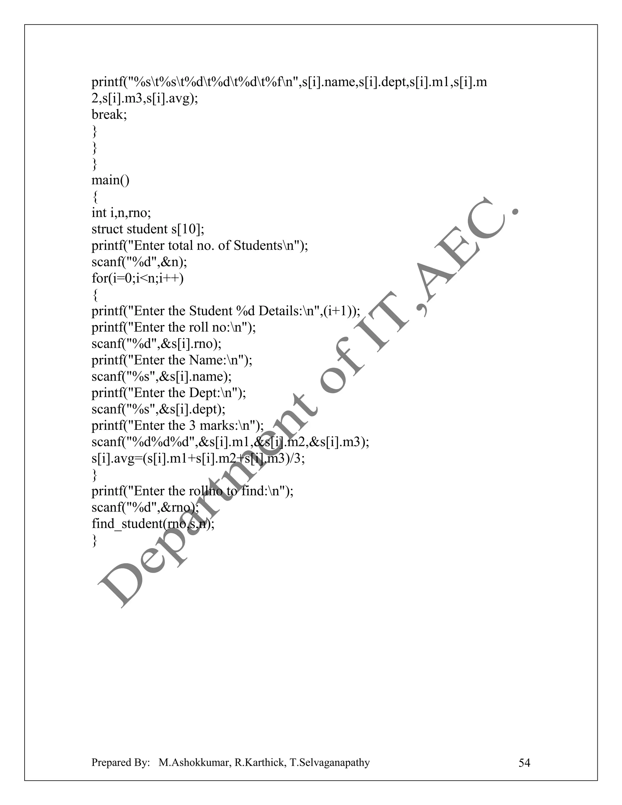 printf("%st%st%dt%dt%dt%fn",s[i].name,s[i].dept,s[i].m1,s[i].m
2,s[i].m3,s[i].avg);
break;
}
}
}
main()
{
int i,n,rno;
struct student s[10];
printf("Enter total no. of Studentsn");
scanf("%d",&n);
for(i=0;i<n;i++)
{
printf("Enter the Student %d Details:n",(i+1));
printf("Enter the roll no:n");
scanf("%d",&s[i].rno);
printf("Enter the Name:n");
scanf("%s",&s[i].name);
printf("Enter the Dept:n");
scanf("%s",&s[i].dept);
printf("Enter the 3 marks:n");
scanf("%d%d%d",&s[i].m1,&s[i].m2,&s[i].m3);
s[i].avg=(s[i].m1+s[i].m2+s[i].m3)/3;
}
printf("Enter the rollno to find:n");
scanf("%d",&rno);
find_student(rno,s,n);
}

Prepared By: M.Ashokkumar, R.Karthick, T.Selvaganapathy

54

 