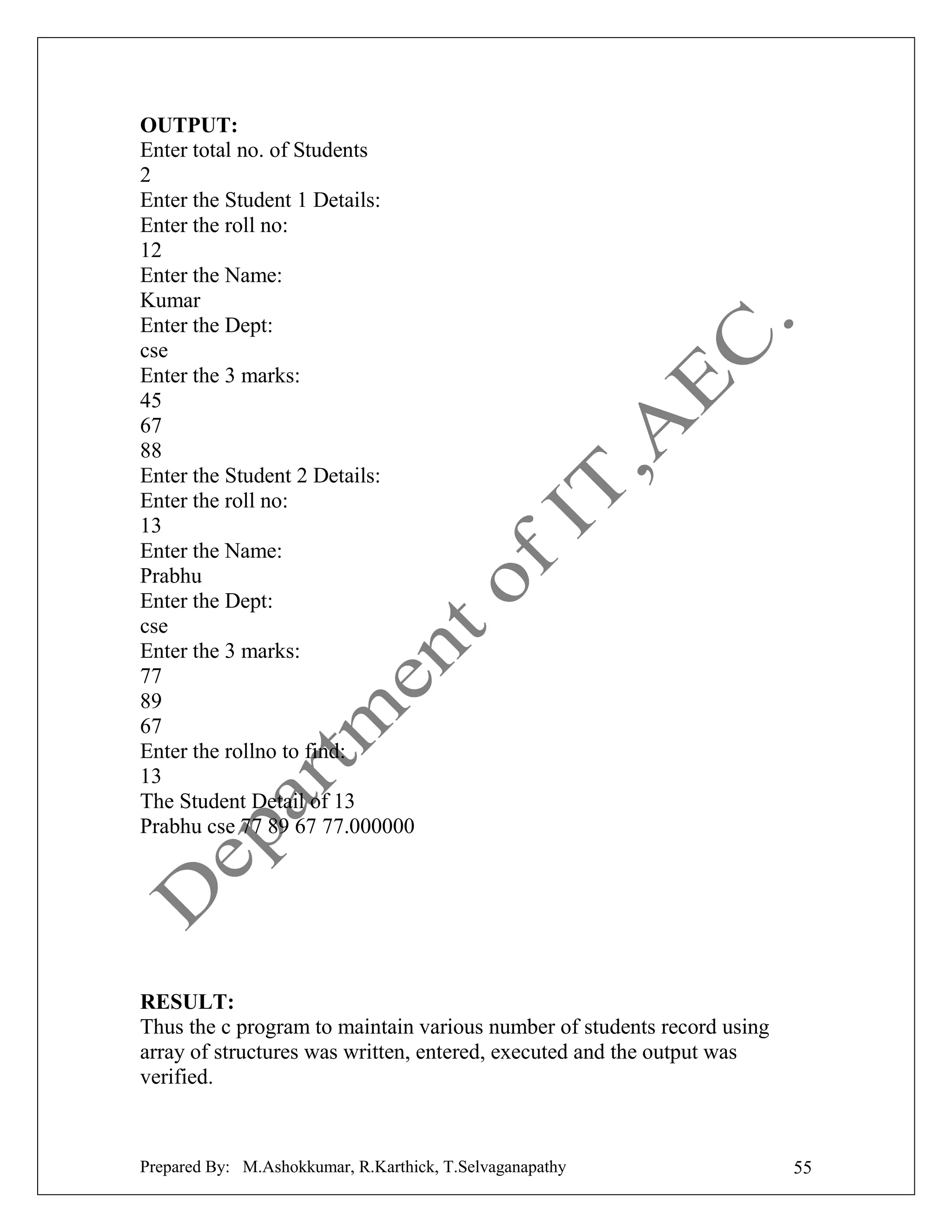 OUTPUT:
Enter total no. of Students
2
Enter the Student 1 Details:
Enter the roll no:
12
Enter the Name:
Kumar
Enter the Dept:
cse
Enter the 3 marks:
45
67
88
Enter the Student 2 Details:
Enter the roll no:
13
Enter the Name:
Prabhu
Enter the Dept:
cse
Enter the 3 marks:
77
89
67
Enter the rollno to find:
13
The Student Detail of 13
Prabhu cse 77 89 67 77.000000

RESULT:
Thus the c program to maintain various number of students record using
array of structures was written, entered, executed and the output was
verified.

Prepared By: M.Ashokkumar, R.Karthick, T.Selvaganapathy

55

 