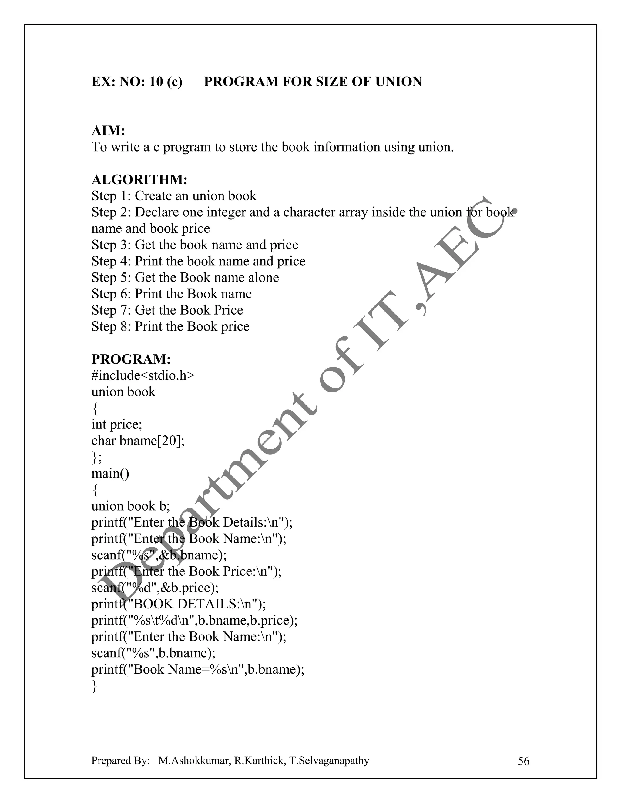 EX: NO: 10 (c)

PROGRAM FOR SIZE OF UNION

AIM:
To write a c program to store the book information using union.
ALGORITHM:
Step 1: Create an union book
Step 2: Declare one integer and a character array inside the union for book
name and book price
Step 3: Get the book name and price
Step 4: Print the book name and price
Step 5: Get the Book name alone
Step 6: Print the Book name
Step 7: Get the Book Price
Step 8: Print the Book price
PROGRAM:
#include<stdio.h>
union book
{
int price;
char bname[20];
};
main()
{
union book b;
printf("Enter the Book Details:n");
printf("Enter the Book Name:n");
scanf("%s",&b.bname);
printf("Enter the Book Price:n");
scanf("%d",&b.price);
printf("BOOK DETAILS:n");
printf("%st%dn",b.bname,b.price);
printf("Enter the Book Name:n");
scanf("%s",b.bname);
printf("Book Name=%sn",b.bname);
}

Prepared By: M.Ashokkumar, R.Karthick, T.Selvaganapathy

56

 