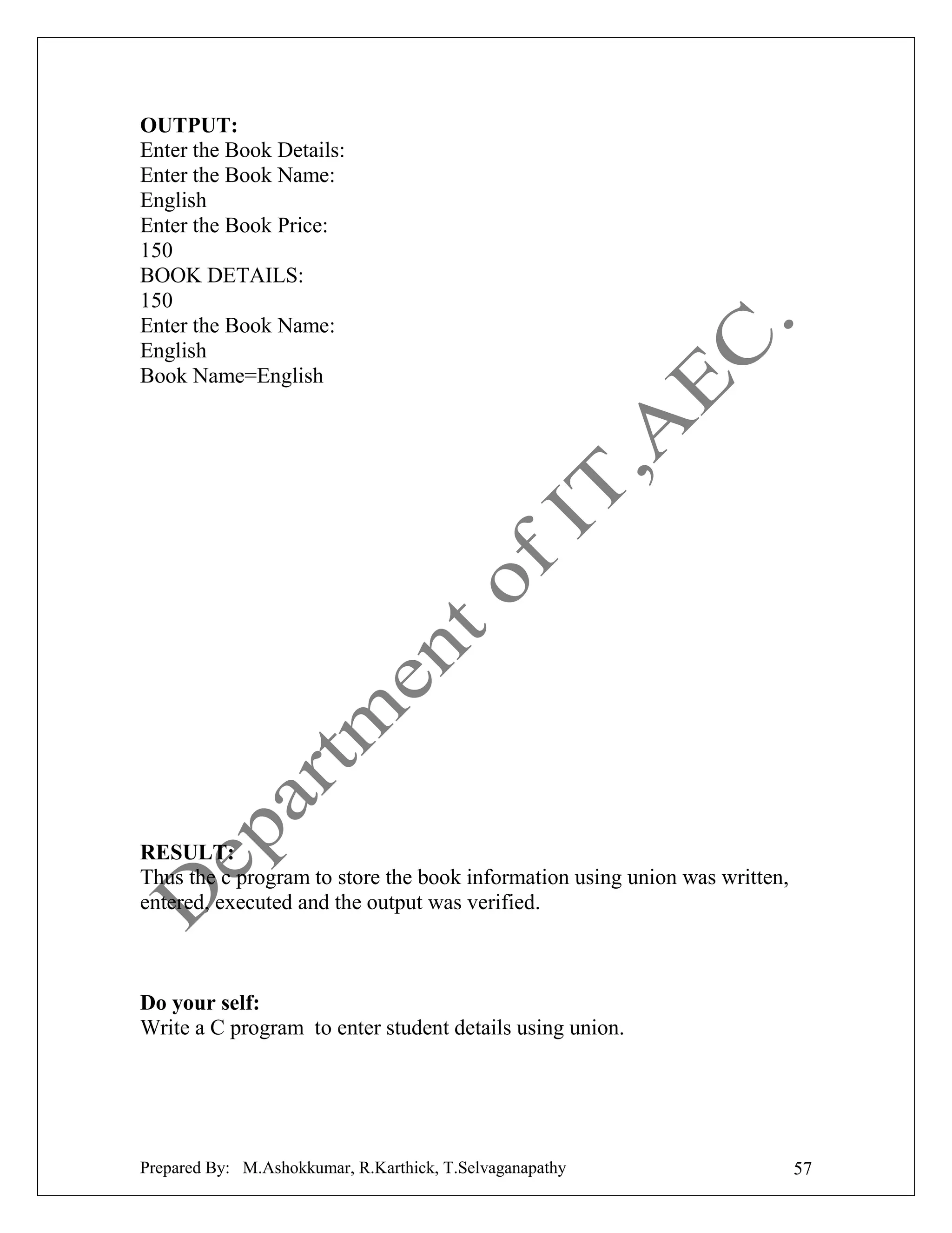 OUTPUT:
Enter the Book Details:
Enter the Book Name:
English
Enter the Book Price:
150
BOOK DETAILS:
150
Enter the Book Name:
English
Book Name=English

RESULT:
Thus the c program to store the book information using union was written,
entered, executed and the output was verified.

Do your self:
Write a C program to enter student details using union.

Prepared By: M.Ashokkumar, R.Karthick, T.Selvaganapathy

57

 