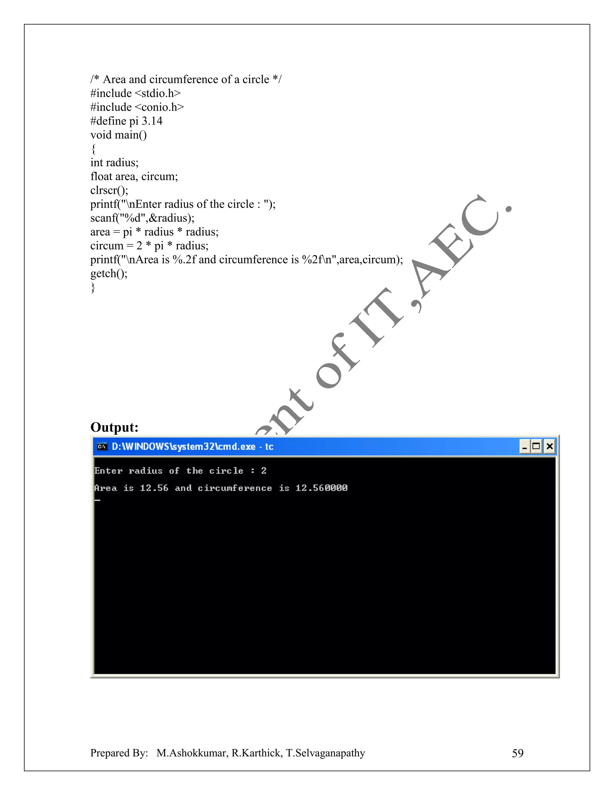 /* Area and circumference of a circle */
#include <stdio.h>
#include <conio.h>
#define pi 3.14
void main()
{
int radius;
float area, circum;
clrscr();
printf("nEnter radius of the circle : ");
scanf("%d",&radius);
area = pi * radius * radius;
circum = 2 * pi * radius;
printf("nArea is %.2f and circumference is %2fn",area,circum);
getch();
}

Output:

Prepared By: M.Ashokkumar, R.Karthick, T.Selvaganapathy

59

 