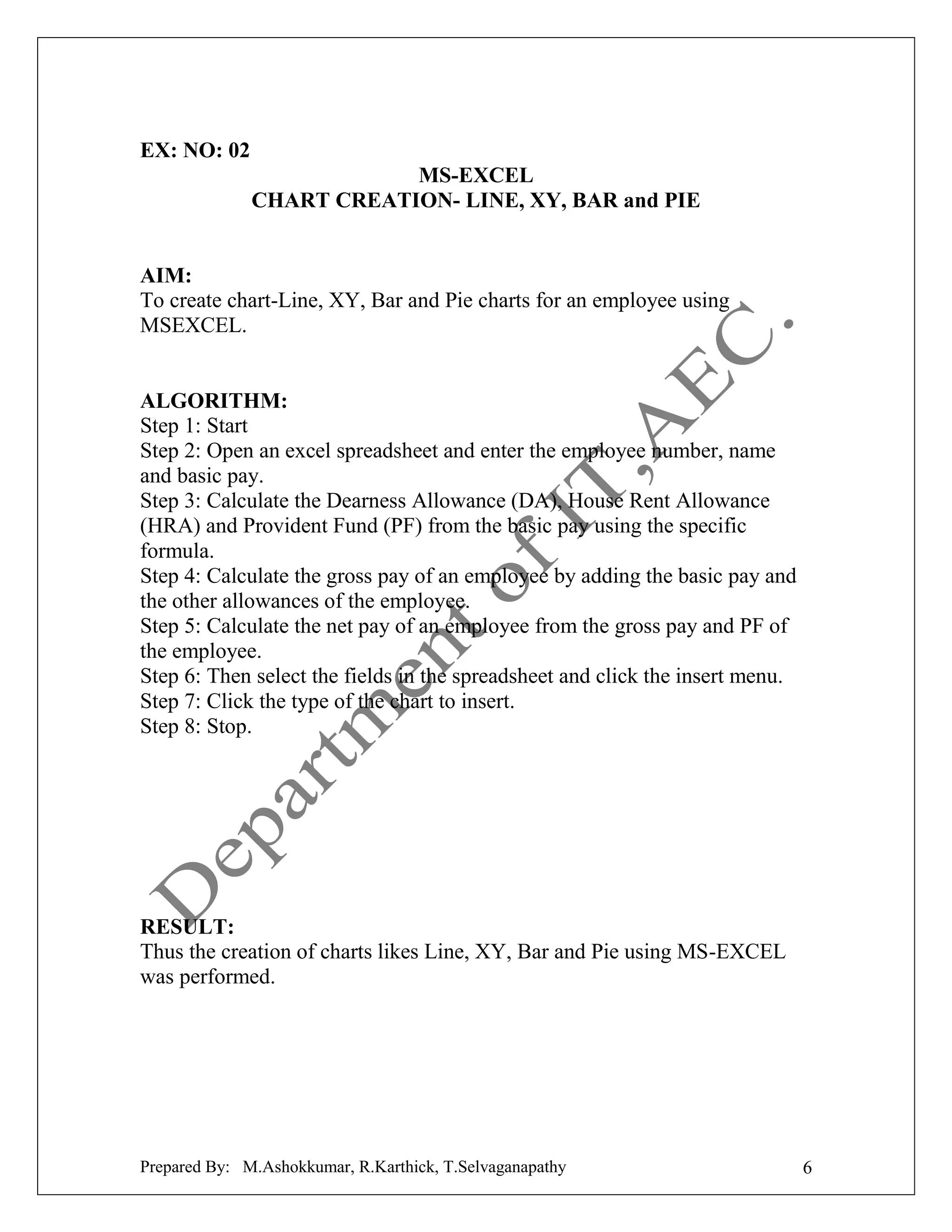 EX: NO: 02
MS-EXCEL
CHART CREATION- LINE, XY, BAR and PIE

AIM:
To create chart-Line, XY, Bar and Pie charts for an employee using
MSEXCEL.

ALGORITHM:
Step 1: Start
Step 2: Open an excel spreadsheet and enter the employee number, name
and basic pay.
Step 3: Calculate the Dearness Allowance (DA), House Rent Allowance
(HRA) and Provident Fund (PF) from the basic pay using the specific
formula.
Step 4: Calculate the gross pay of an employee by adding the basic pay and
the other allowances of the employee.
Step 5: Calculate the net pay of an employee from the gross pay and PF of
the employee.
Step 6: Then select the fields in the spreadsheet and click the insert menu.
Step 7: Click the type of the chart to insert.
Step 8: Stop.

RESULT:
Thus the creation of charts likes Line, XY, Bar and Pie using MS-EXCEL
was performed.

Prepared By: M.Ashokkumar, R.Karthick, T.Selvaganapathy

6

 