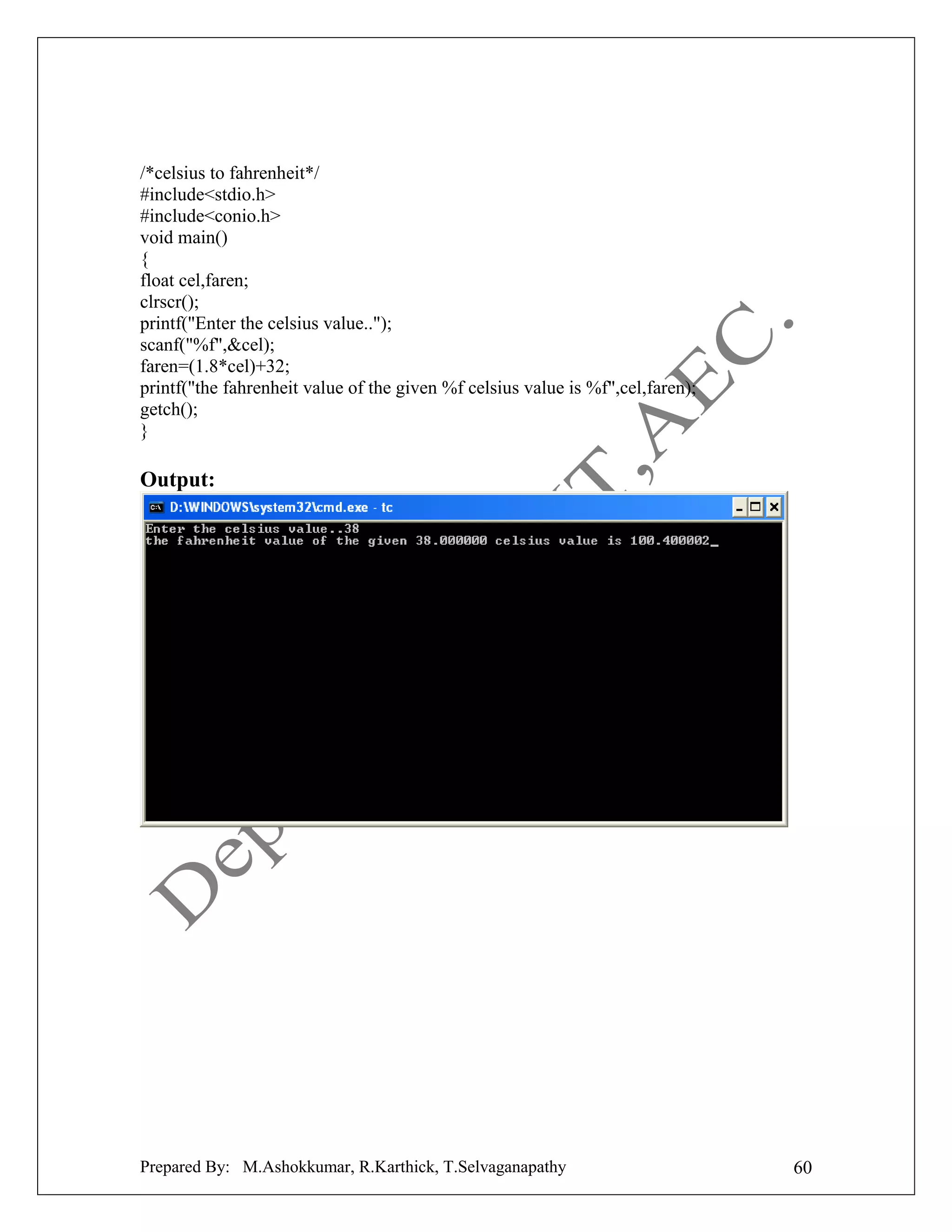 /*celsius to fahrenheit*/
#include<stdio.h>
#include<conio.h>
void main()
{
float cel,faren;
clrscr();
printf("Enter the celsius value..");
scanf("%f",&cel);
faren=(1.8*cel)+32;
printf("the fahrenheit value of the given %f celsius value is %f",cel,faren);
getch();
}

Output:

Prepared By: M.Ashokkumar, R.Karthick, T.Selvaganapathy

60

 
