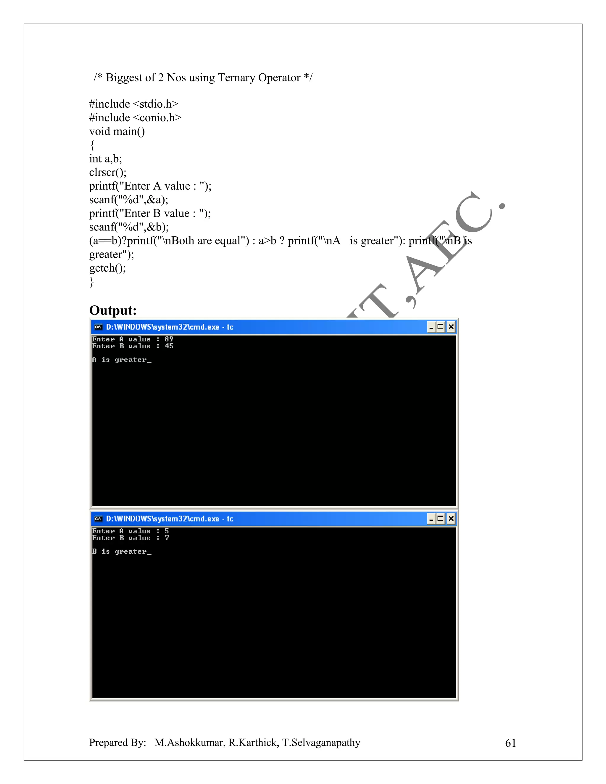 /* Biggest of 2 Nos using Ternary Operator */
#include <stdio.h>
#include <conio.h>
void main()
{
int a,b;
clrscr();
printf("Enter A value : ");
scanf("%d",&a);
printf("Enter B value : ");
scanf("%d",&b);
(a==b)?printf("nBoth are equal") : a>b ? printf("nA is greater"): printf("nB is
greater");
getch();
}

Output:

Prepared By: M.Ashokkumar, R.Karthick, T.Selvaganapathy

61

 