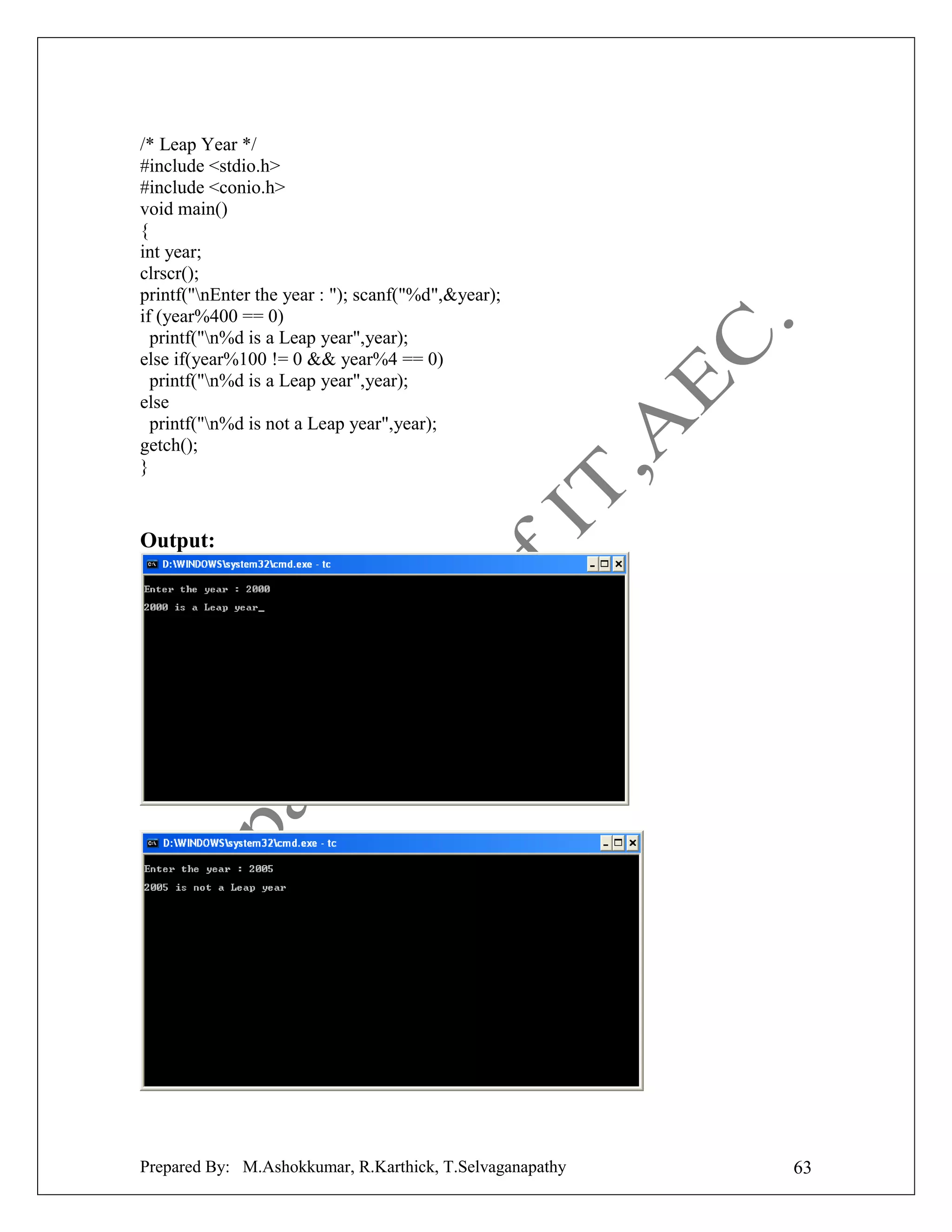/* Leap Year */
#include <stdio.h>
#include <conio.h>
void main()
{
int year;
clrscr();
printf("nEnter the year : "); scanf("%d",&year);
if (year%400 == 0)
printf("n%d is a Leap year",year);
else if(year%100 != 0 && year%4 == 0)
printf("n%d is a Leap year",year);
else
printf("n%d is not a Leap year",year);
getch();
}

Output:

Prepared By: M.Ashokkumar, R.Karthick, T.Selvaganapathy

63

 