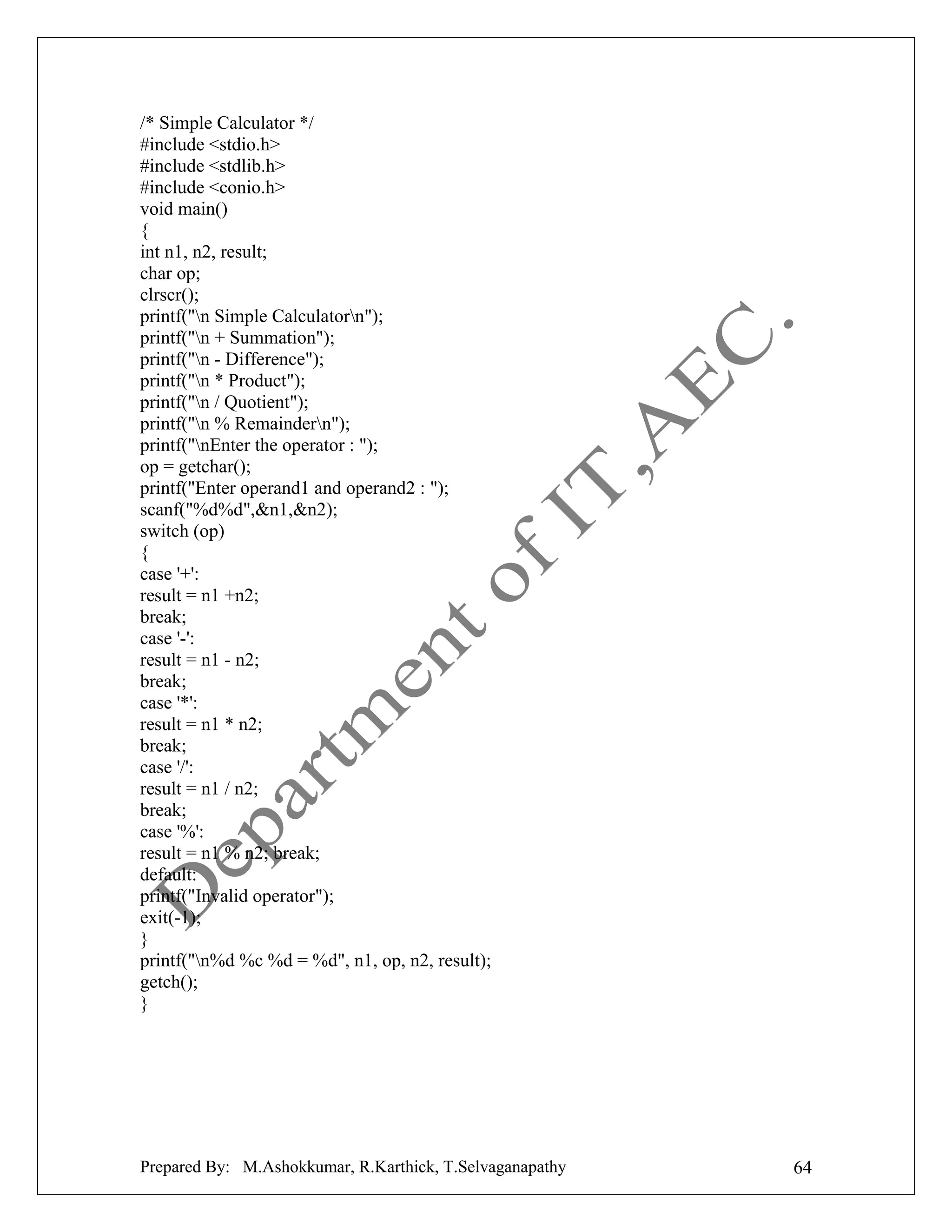 /* Simple Calculator */
#include <stdio.h>
#include <stdlib.h>
#include <conio.h>
void main()
{
int n1, n2, result;
char op;
clrscr();
printf("n Simple Calculatorn");
printf("n + Summation");
printf("n - Difference");
printf("n * Product");
printf("n / Quotient");
printf("n % Remaindern");
printf("nEnter the operator : ");
op = getchar();
printf("Enter operand1 and operand2 : ");
scanf("%d%d",&n1,&n2);
switch (op)
{
case '+':
result = n1 +n2;
break;
case '-':
result = n1 - n2;
break;
case '*':
result = n1 * n2;
break;
case '/':
result = n1 / n2;
break;
case '%':
result = n1 % n2; break;
default:
printf("Invalid operator");
exit(-1);
}
printf("n%d %c %d = %d", n1, op, n2, result);
getch();
}

Prepared By: M.Ashokkumar, R.Karthick, T.Selvaganapathy

64

 