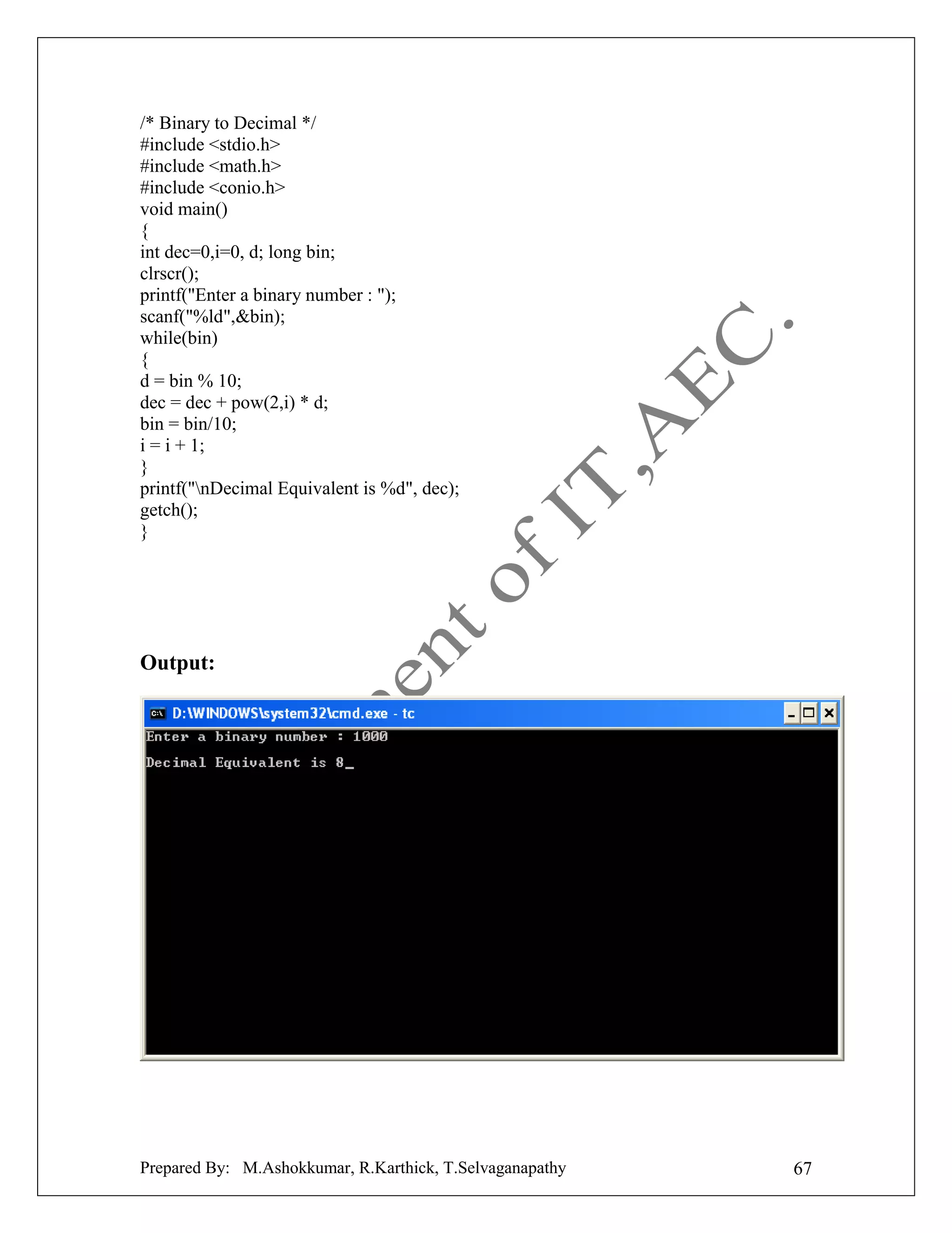 /* Binary to Decimal */
#include <stdio.h>
#include <math.h>
#include <conio.h>
void main()
{
int dec=0,i=0, d; long bin;
clrscr();
printf("Enter a binary number : ");
scanf("%ld",&bin);
while(bin)
{
d = bin % 10;
dec = dec + pow(2,i) * d;
bin = bin/10;
i = i + 1;
}
printf("nDecimal Equivalent is %d", dec);
getch();
}

Output:

Prepared By: M.Ashokkumar, R.Karthick, T.Selvaganapathy

67

 
