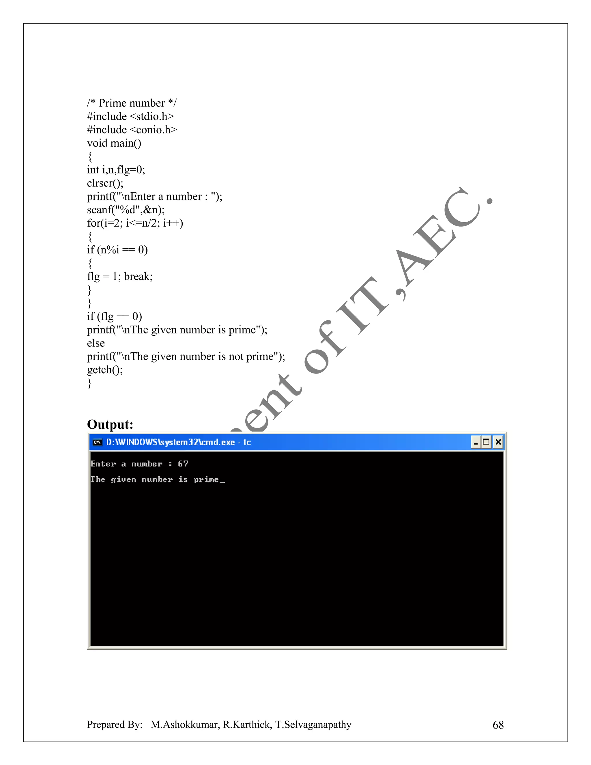 /* Prime number */
#include <stdio.h>
#include <conio.h>
void main()
{
int i,n,flg=0;
clrscr();
printf("nEnter a number : ");
scanf("%d",&n);
for(i=2; i<=n/2; i++)
{
if (n%i == 0)
{
flg = 1; break;
}
}
if (flg == 0)
printf("nThe given number is prime");
else
printf("nThe given number is not prime");
getch();
}

Output:

Prepared By: M.Ashokkumar, R.Karthick, T.Selvaganapathy

68

 