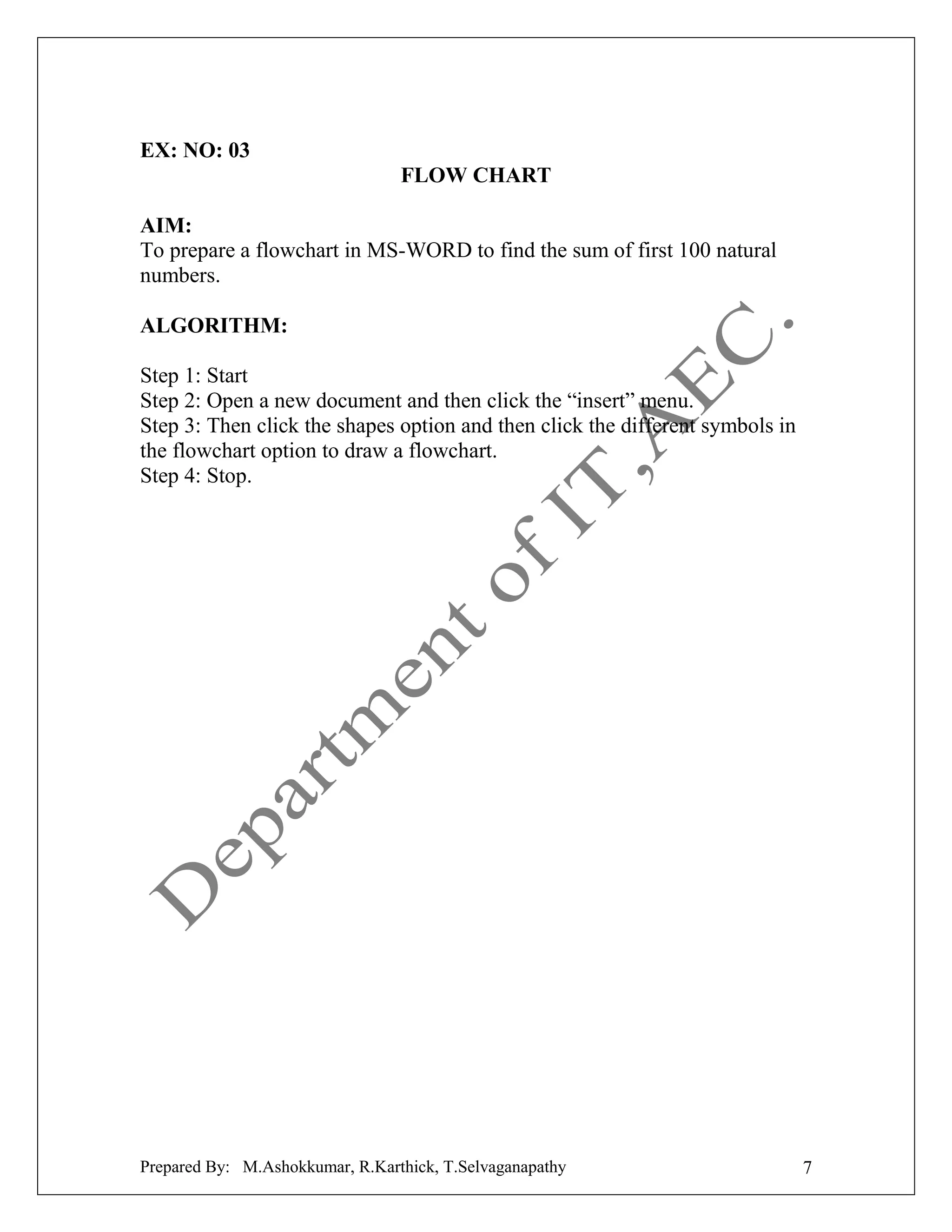 EX: NO: 03
FLOW CHART
AIM:
To prepare a flowchart in MS-WORD to find the sum of first 100 natural
numbers.
ALGORITHM:
Step 1: Start
Step 2: Open a new document and then click the “insert” menu.
Step 3: Then click the shapes option and then click the different symbols in
the flowchart option to draw a flowchart.
Step 4: Stop.

Prepared By: M.Ashokkumar, R.Karthick, T.Selvaganapathy

7

 