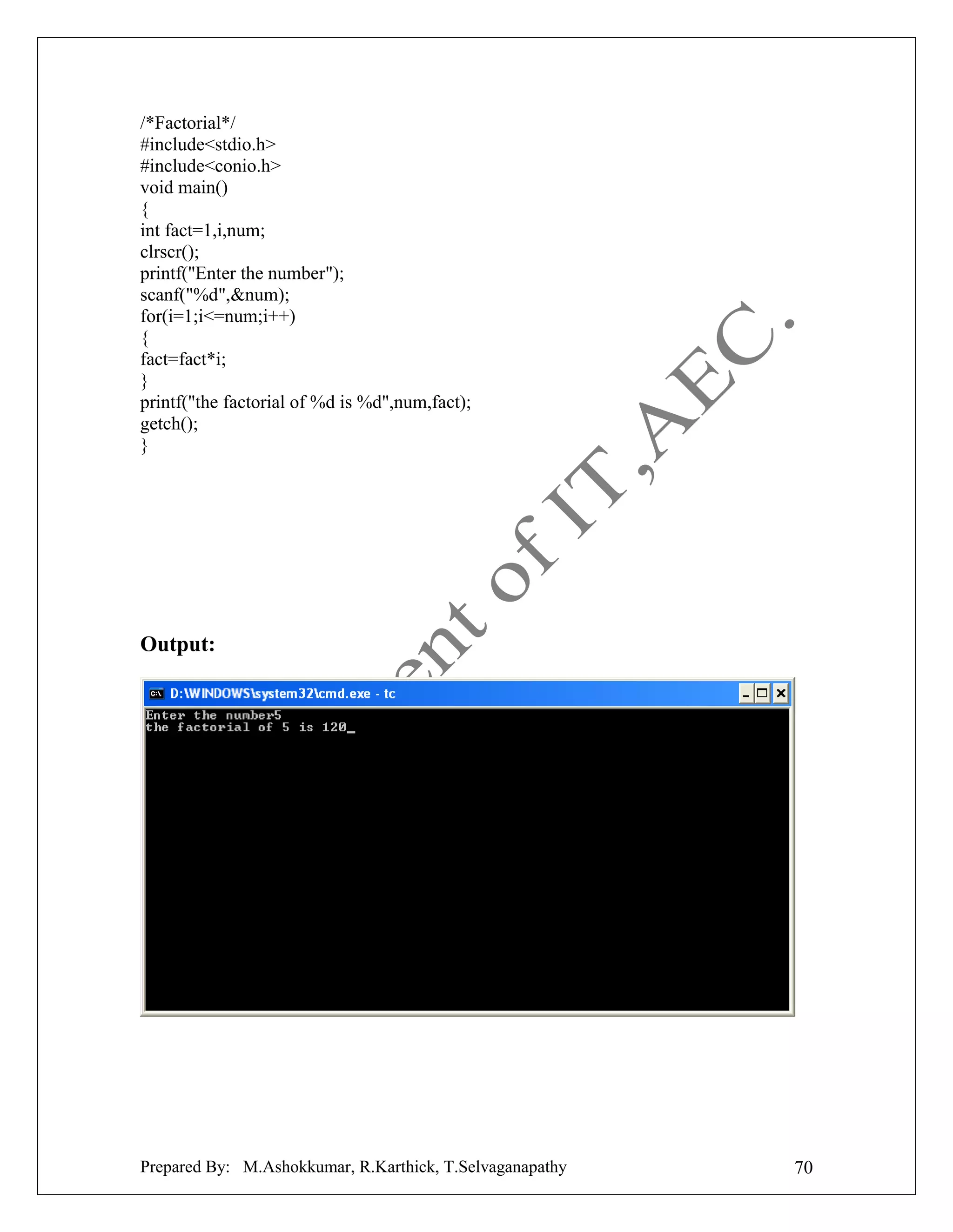 /*Factorial*/
#include<stdio.h>
#include<conio.h>
void main()
{
int fact=1,i,num;
clrscr();
printf("Enter the number");
scanf("%d",&num);
for(i=1;i<=num;i++)
{
fact=fact*i;
}
printf("the factorial of %d is %d",num,fact);
getch();
}

Output:

Prepared By: M.Ashokkumar, R.Karthick, T.Selvaganapathy

70

 