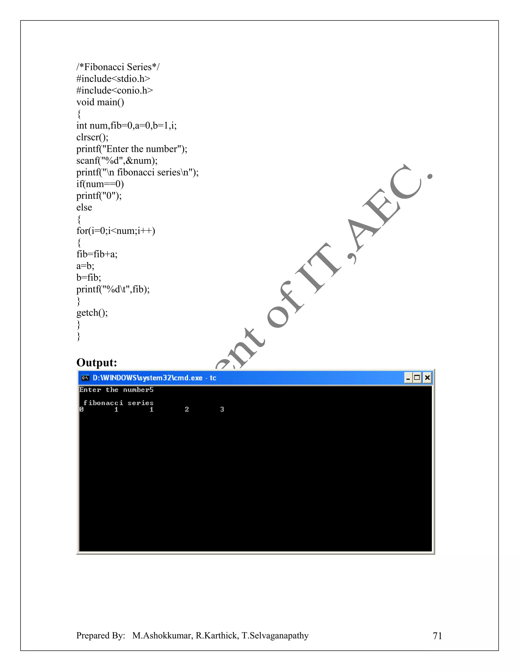 /*Fibonacci Series*/
#include<stdio.h>
#include<conio.h>
void main()
{
int num,fib=0,a=0,b=1,i;
clrscr();
printf("Enter the number");
scanf("%d",&num);
printf("n fibonacci seriesn");
if(num==0)
printf("0");
else
{
for(i=0;i<num;i++)
{
fib=fib+a;
a=b;
b=fib;
printf("%dt",fib);
}
getch();
}
}

Output:

Prepared By: M.Ashokkumar, R.Karthick, T.Selvaganapathy

71

 