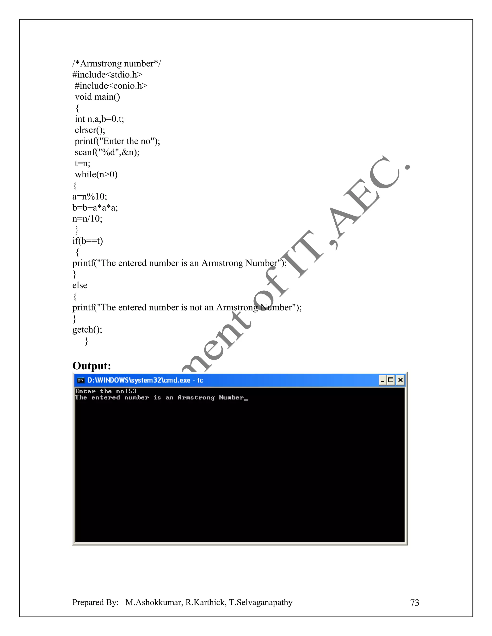 /*Armstrong number*/
#include<stdio.h>
#include<conio.h>
void main()
{
int n,a,b=0,t;
clrscr();
printf("Enter the no");
scanf("%d",&n);
t=n;
while(n>0)
{
a=n%10;
b=b+a*a*a;
n=n/10;
}
if(b==t)
{
printf("The entered number is an Armstrong Number");
}
else
{
printf("The entered number is not an Armstrong Number");
}
getch();
}

Output:

Prepared By: M.Ashokkumar, R.Karthick, T.Selvaganapathy

73

 