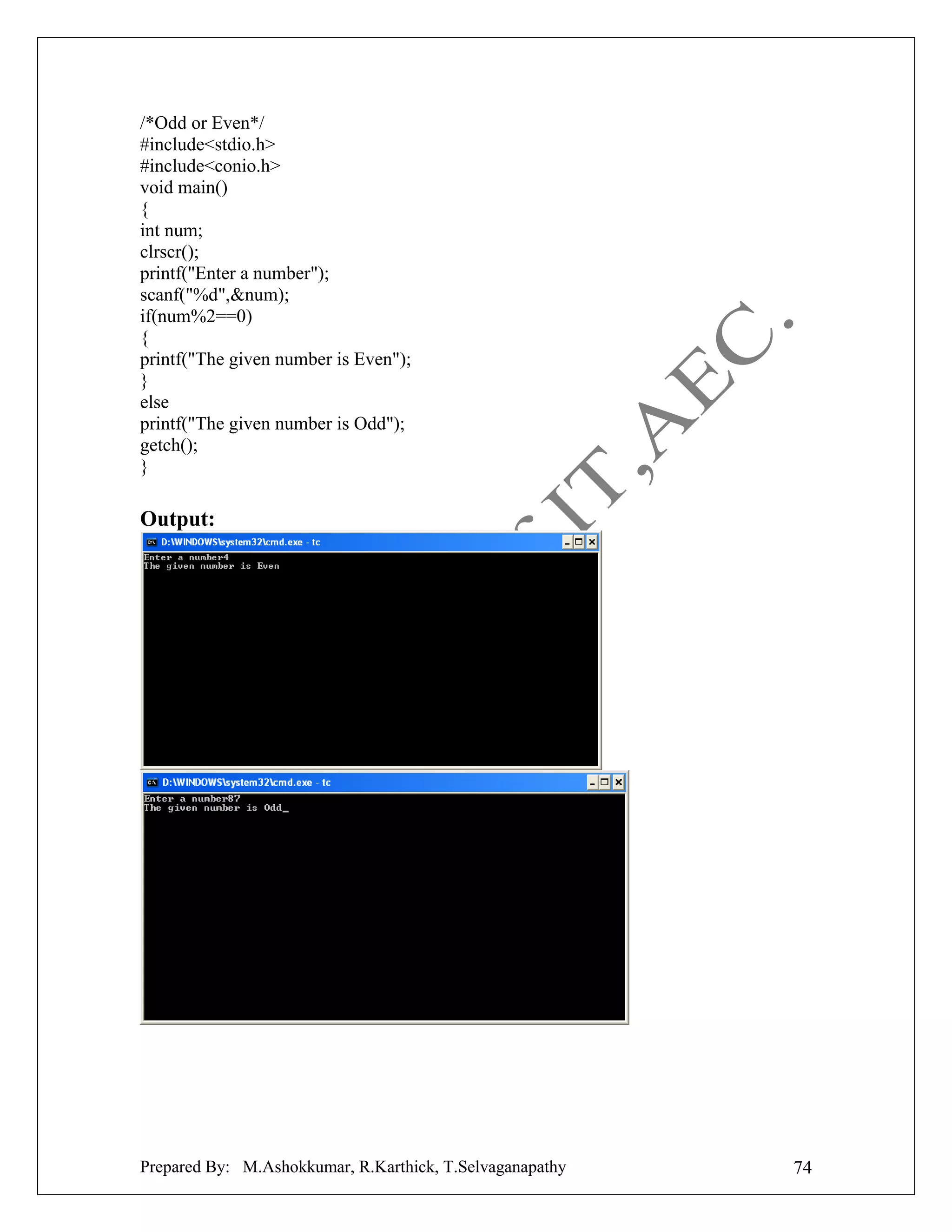 /*Odd or Even*/
#include<stdio.h>
#include<conio.h>
void main()
{
int num;
clrscr();
printf("Enter a number");
scanf("%d",&num);
if(num%2==0)
{
printf("The given number is Even");
}
else
printf("The given number is Odd");
getch();
}

Output:

Prepared By: M.Ashokkumar, R.Karthick, T.Selvaganapathy

74

 
