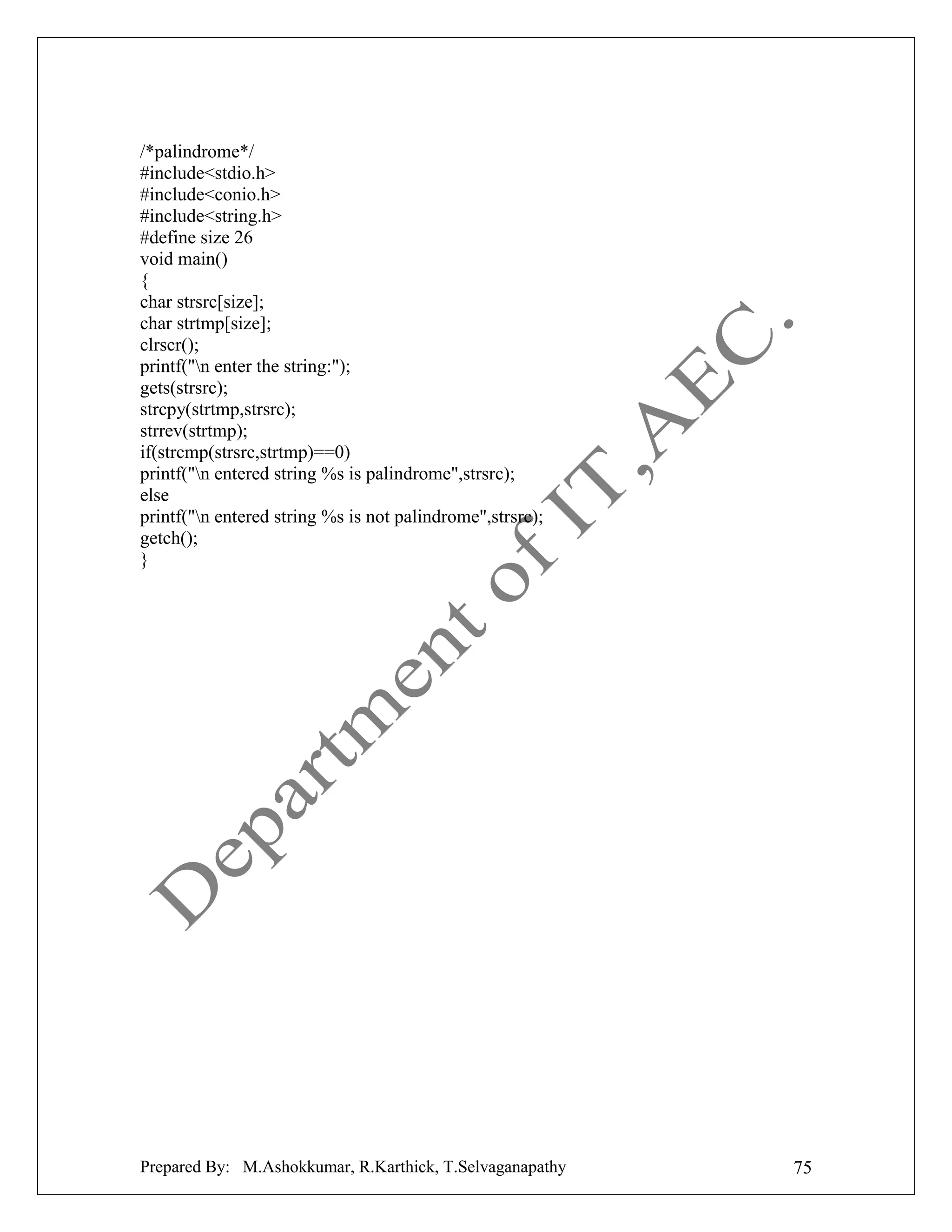 /*palindrome*/
#include<stdio.h>
#include<conio.h>
#include<string.h>
#define size 26
void main()
{
char strsrc[size];
char strtmp[size];
clrscr();
printf("n enter the string:");
gets(strsrc);
strcpy(strtmp,strsrc);
strrev(strtmp);
if(strcmp(strsrc,strtmp)==0)
printf("n entered string %s is palindrome",strsrc);
else
printf("n entered string %s is not palindrome",strsrc);
getch();
}

Prepared By: M.Ashokkumar, R.Karthick, T.Selvaganapathy

75

 
