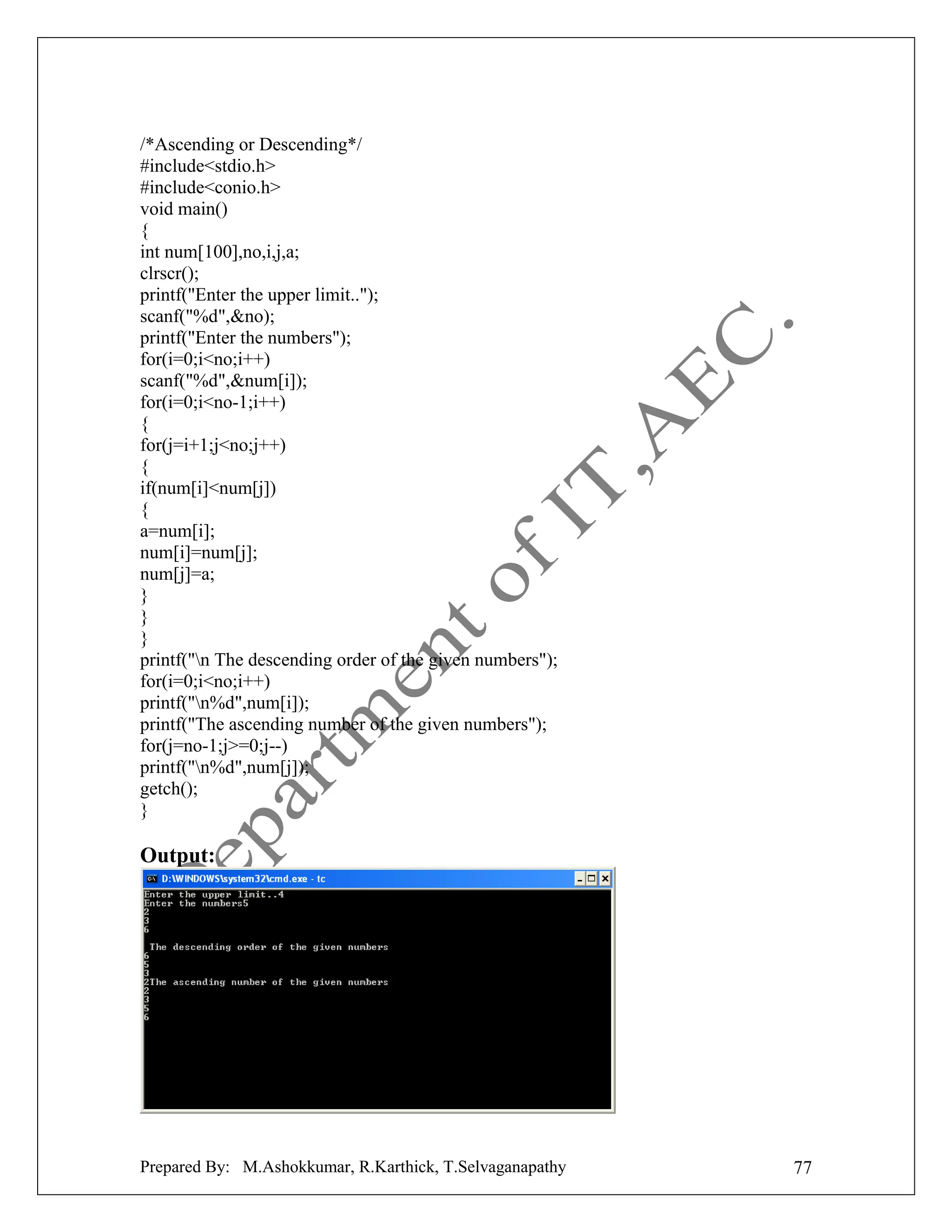 /*Ascending or Descending*/
#include<stdio.h>
#include<conio.h>
void main()
{
int num[100],no,i,j,a;
clrscr();
printf("Enter the upper limit..");
scanf("%d",&no);
printf("Enter the numbers");
for(i=0;i<no;i++)
scanf("%d",&num[i]);
for(i=0;i<no-1;i++)
{
for(j=i+1;j<no;j++)
{
if(num[i]<num[j])
{
a=num[i];
num[i]=num[j];
num[j]=a;
}
}
}
printf("n The descending order of the given numbers");
for(i=0;i<no;i++)
printf("n%d",num[i]);
printf("The ascending number of the given numbers");
for(j=no-1;j>=0;j--)
printf("n%d",num[j]);
getch();
}

Output:

Prepared By: M.Ashokkumar, R.Karthick, T.Selvaganapathy

77

 