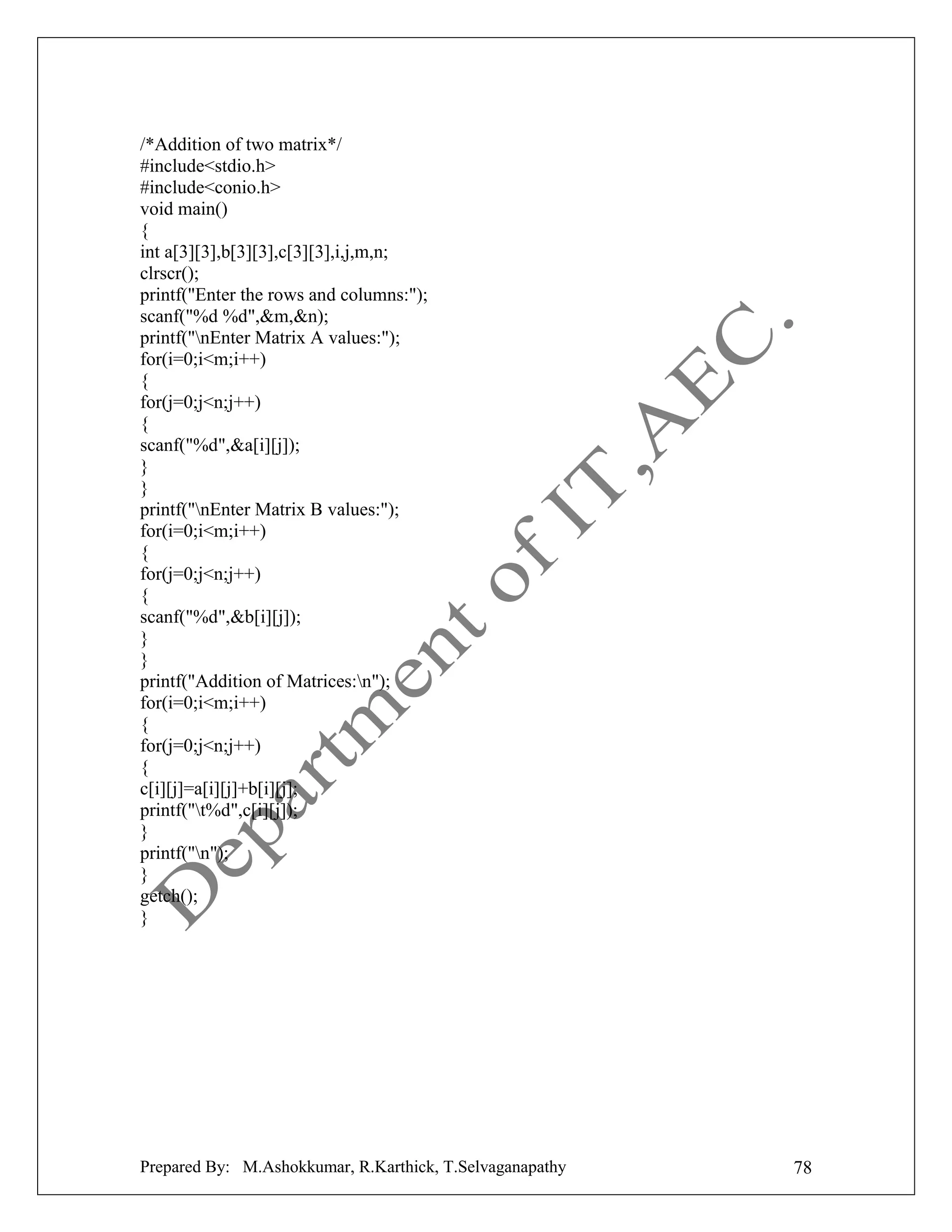 /*Addition of two matrix*/
#include<stdio.h>
#include<conio.h>
void main()
{
int a[3][3],b[3][3],c[3][3],i,j,m,n;
clrscr();
printf("Enter the rows and columns:");
scanf("%d %d",&m,&n);
printf("nEnter Matrix A values:");
for(i=0;i<m;i++)
{
for(j=0;j<n;j++)
{
scanf("%d",&a[i][j]);
}
}
printf("nEnter Matrix B values:");
for(i=0;i<m;i++)
{
for(j=0;j<n;j++)
{
scanf("%d",&b[i][j]);
}
}
printf("Addition of Matrices:n");
for(i=0;i<m;i++)
{
for(j=0;j<n;j++)
{
c[i][j]=a[i][j]+b[i][j];
printf("t%d",c[i][j]);
}
printf("n");
}
getch();
}

Prepared By: M.Ashokkumar, R.Karthick, T.Selvaganapathy

78

 