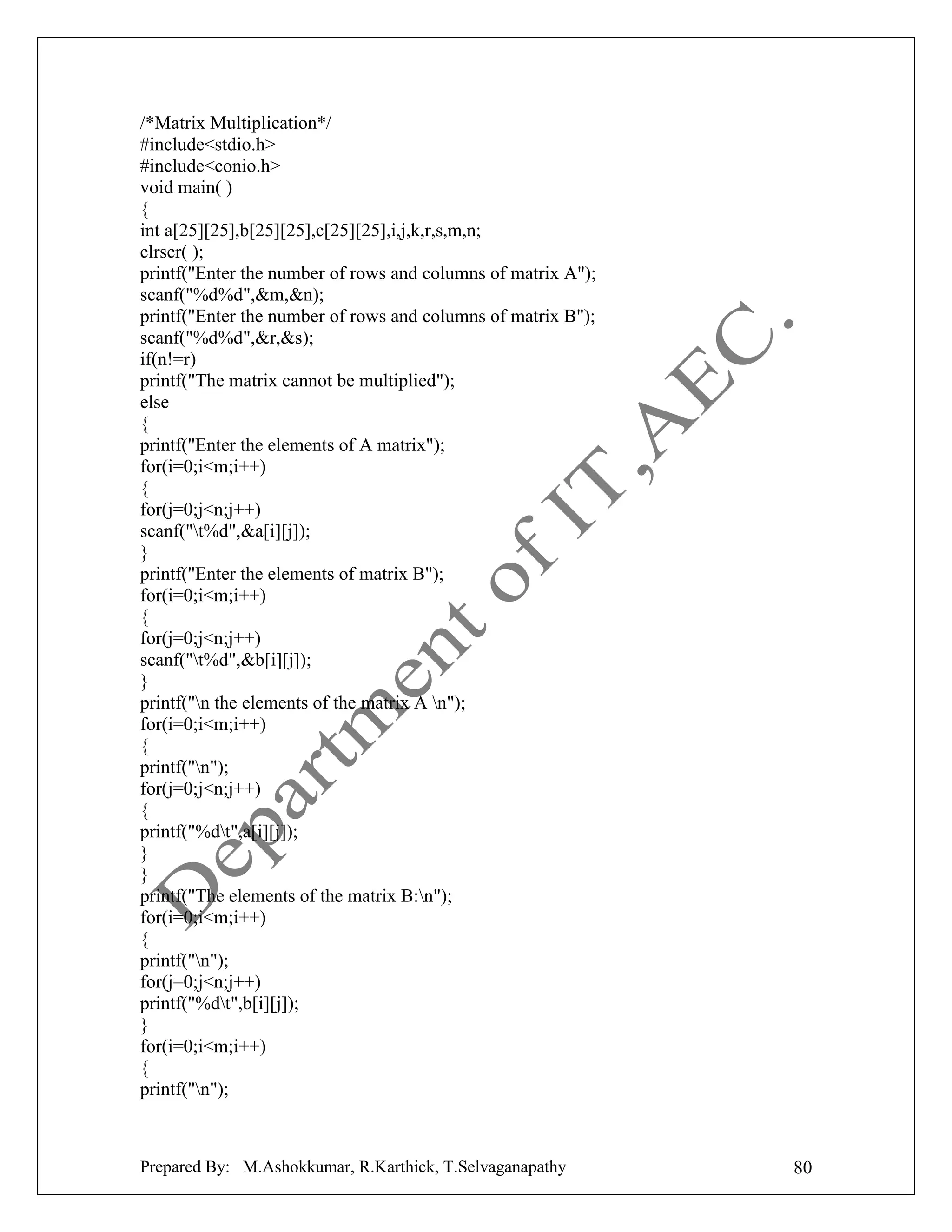 /*Matrix Multiplication*/
#include<stdio.h>
#include<conio.h>
void main( )
{
int a[25][25],b[25][25],c[25][25],i,j,k,r,s,m,n;
clrscr( );
printf("Enter the number of rows and columns of matrix A");
scanf("%d%d",&m,&n);
printf("Enter the number of rows and columns of matrix B");
scanf("%d%d",&r,&s);
if(n!=r)
printf("The matrix cannot be multiplied");
else
{
printf("Enter the elements of A matrix");
for(i=0;i<m;i++)
{
for(j=0;j<n;j++)
scanf("t%d",&a[i][j]);
}
printf("Enter the elements of matrix B");
for(i=0;i<m;i++)
{
for(j=0;j<n;j++)
scanf("t%d",&b[i][j]);
}
printf("n the elements of the matrix A n");
for(i=0;i<m;i++)
{
printf("n");
for(j=0;j<n;j++)
{
printf("%dt",a[i][j]);
}
}
printf("The elements of the matrix B:n");
for(i=0;i<m;i++)
{
printf("n");
for(j=0;j<n;j++)
printf("%dt",b[i][j]);
}
for(i=0;i<m;i++)
{
printf("n");

Prepared By: M.Ashokkumar, R.Karthick, T.Selvaganapathy

80

 