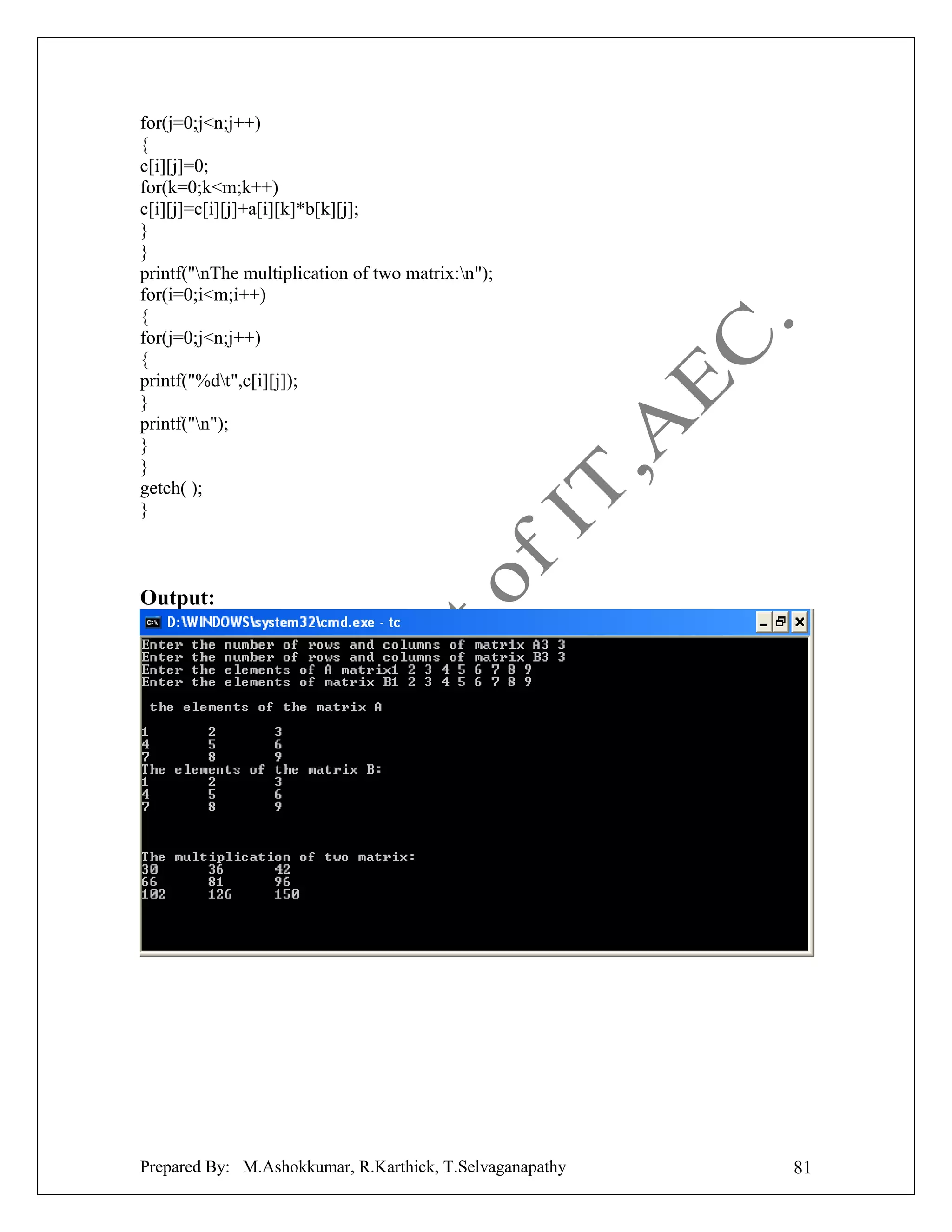 for(j=0;j<n;j++)
{
c[i][j]=0;
for(k=0;k<m;k++)
c[i][j]=c[i][j]+a[i][k]*b[k][j];
}
}
printf("nThe multiplication of two matrix:n");
for(i=0;i<m;i++)
{
for(j=0;j<n;j++)
{
printf("%dt",c[i][j]);
}
printf("n");
}
}
getch( );
}

Output:

Prepared By: M.Ashokkumar, R.Karthick, T.Selvaganapathy

81

 
