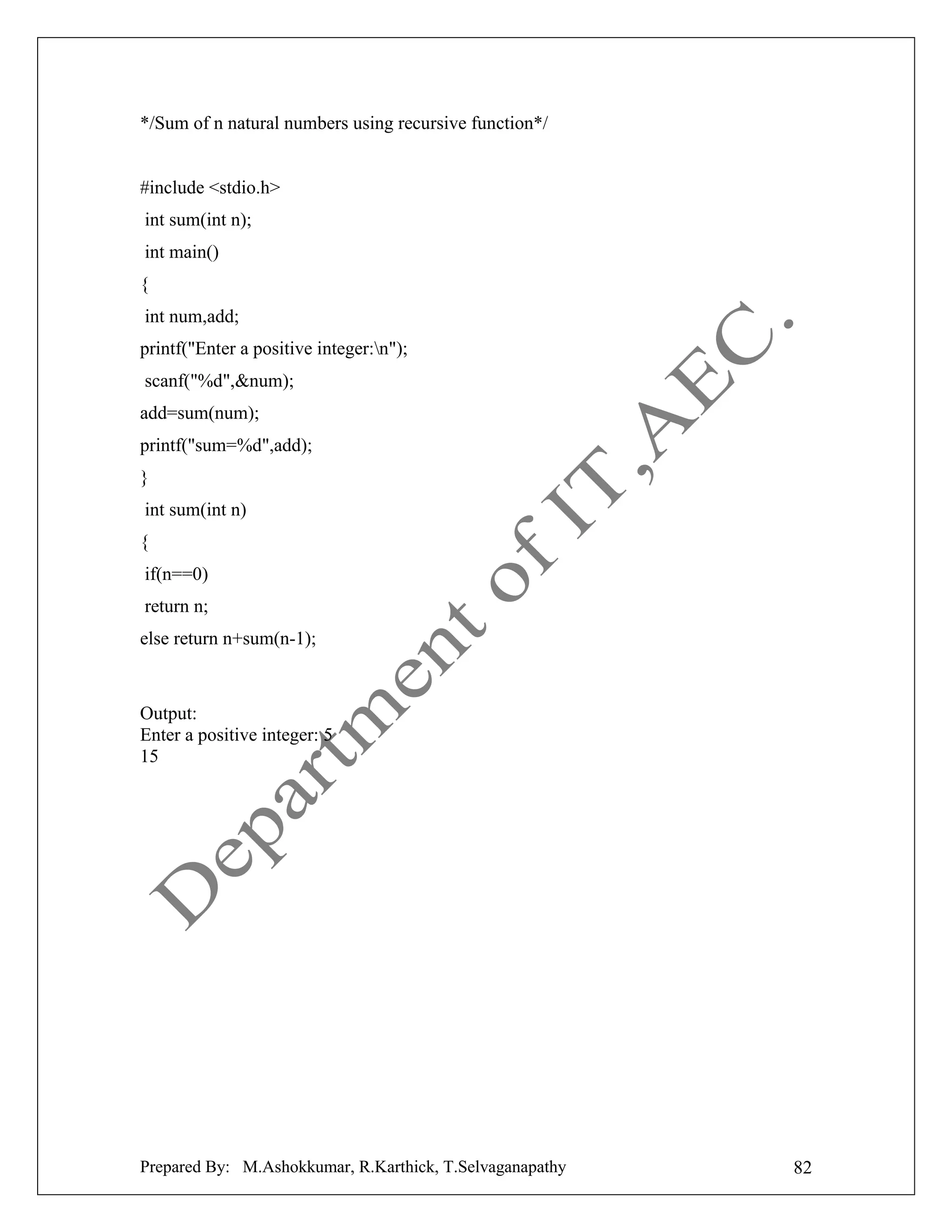 */Sum of n natural numbers using recursive function*/

#include <stdio.h>
int sum(int n);
int main()
{
int num,add;
printf("Enter a positive integer:n");
scanf("%d",&num);
add=sum(num);
printf("sum=%d",add);
}
int sum(int n)
{
if(n==0)
return n;
else return n+sum(n-1);

Output:
Enter a positive integer: 5
15

Prepared By: M.Ashokkumar, R.Karthick, T.Selvaganapathy

82

 