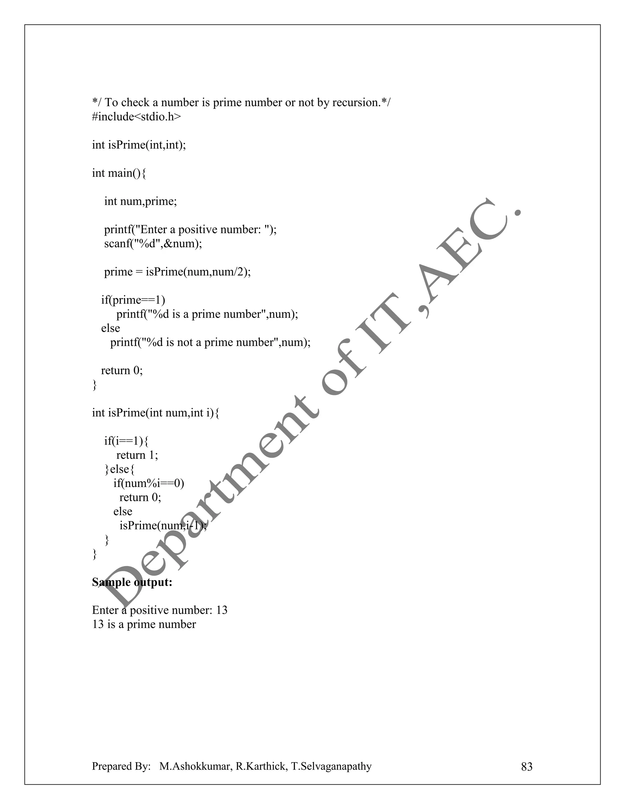 */ To check a number is prime number or not by recursion.*/
#include<stdio.h>
int isPrime(int,int);
int main(){
int num,prime;
printf("Enter a positive number: ");
scanf("%d",&num);
prime = isPrime(num,num/2);
if(prime==1)
printf("%d is a prime number",num);
else
printf("%d is not a prime number",num);
return 0;
}
int isPrime(int num,int i){
if(i==1){
return 1;
}else{
if(num%i==0)
return 0;
else
isPrime(num,i-1);
}
}
Sample output:
Enter a positive number: 13
13 is a prime number

Prepared By: M.Ashokkumar, R.Karthick, T.Selvaganapathy

83

 