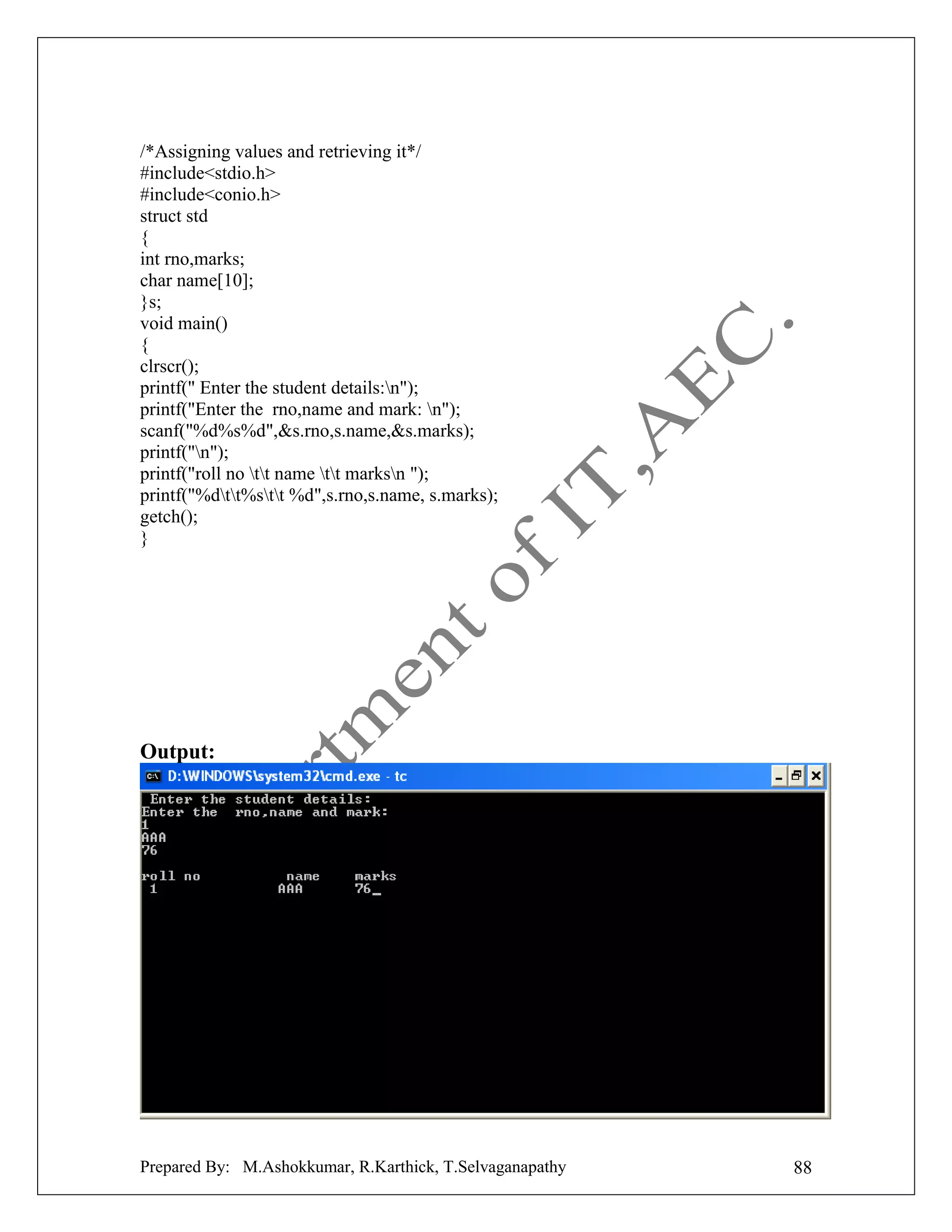 /*Assigning values and retrieving it*/
#include<stdio.h>
#include<conio.h>
struct std
{
int rno,marks;
char name[10];
}s;
void main()
{
clrscr();
printf(" Enter the student details:n");
printf("Enter the rno,name and mark: n");
scanf("%d%s%d",&s.rno,s.name,&s.marks);
printf("n");
printf("roll no tt name tt marksn ");
printf("%dtt%stt %d",s.rno,s.name, s.marks);
getch();
}

Output:

Prepared By: M.Ashokkumar, R.Karthick, T.Selvaganapathy

88

 