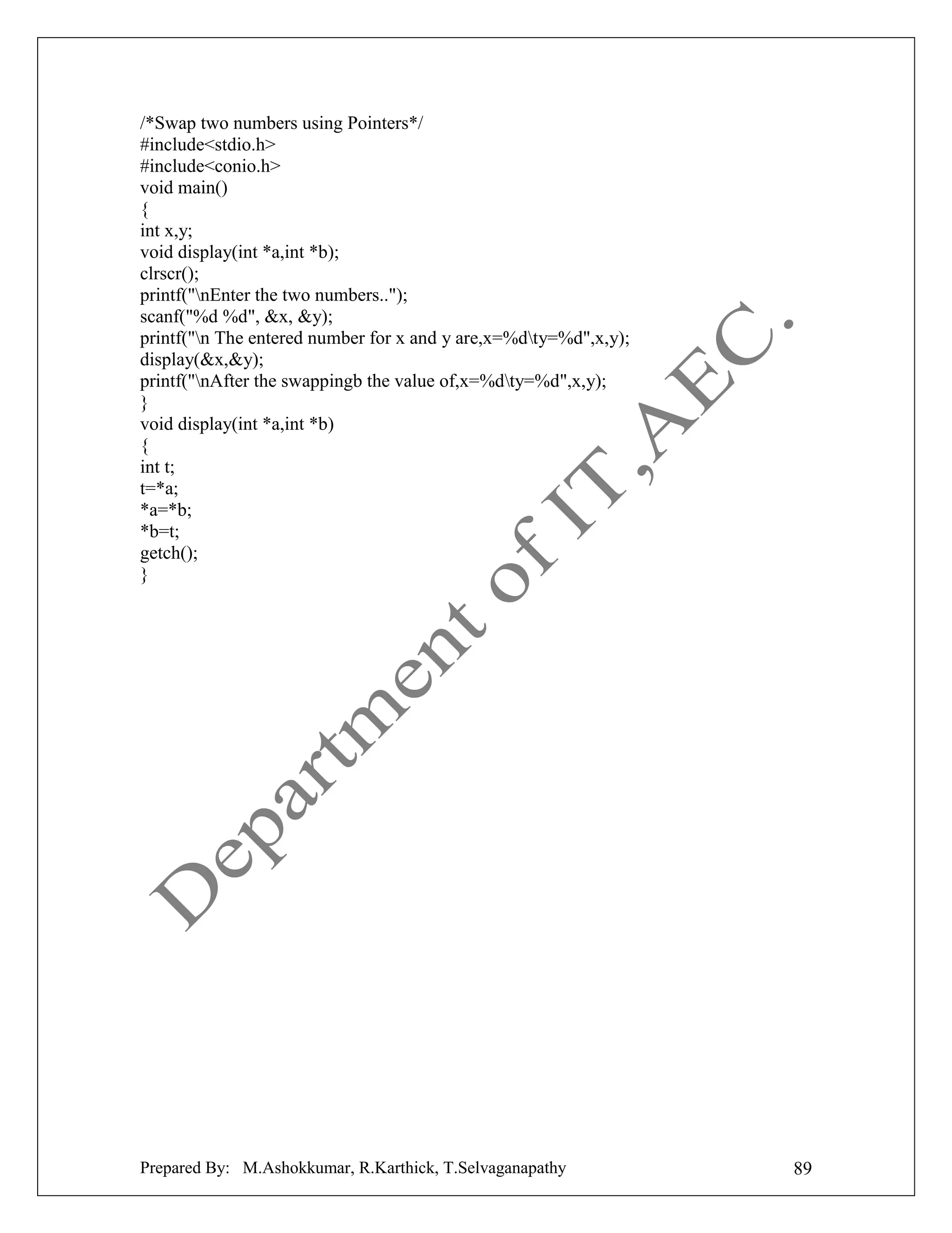 /*Swap two numbers using Pointers*/
#include<stdio.h>
#include<conio.h>
void main()
{
int x,y;
void display(int *a,int *b);
clrscr();
printf("nEnter the two numbers..");
scanf("%d %d", &x, &y);
printf("n The entered number for x and y are,x=%dty=%d",x,y);
display(&x,&y);
printf("nAfter the swappingb the value of,x=%dty=%d",x,y);
}
void display(int *a,int *b)
{
int t;
t=*a;
*a=*b;
*b=t;
getch();
}

Prepared By: M.Ashokkumar, R.Karthick, T.Selvaganapathy

89

 