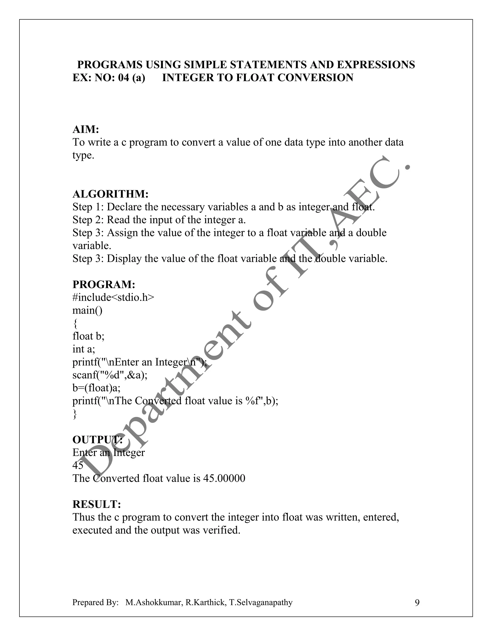 PROGRAMS USING SIMPLE STATEMENTS AND EXPRESSIONS
EX: NO: 04 (a) INTEGER TO FLOAT CONVERSION

AIM:
To write a c program to convert a value of one data type into another data
type.

ALGORITHM:
Step 1: Declare the necessary variables a and b as integer and float.
Step 2: Read the input of the integer a.
Step 3: Assign the value of the integer to a float variable and a double
variable.
Step 3: Display the value of the float variable and the double variable.
PROGRAM:
#include<stdio.h>
main()
{
float b;
int a;
printf("nEnter an Integern");
scanf("%d",&a);
b=(float)a;
printf("nThe Converted float value is %f",b);
}
OUTPUT:
Enter an Integer
45
The Converted float value is 45.00000
RESULT:
Thus the c program to convert the integer into float was written, entered,
executed and the output was verified.

Prepared By: M.Ashokkumar, R.Karthick, T.Selvaganapathy

9

 