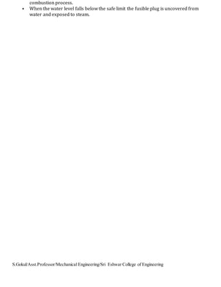 S.Gokul/Asst.Professor/Mechanical Engineering/Sri Eshwar College of Engineering
combustion process.
• When the water level falls below the safe limit the fusible plug is uncovered from
water and exposed to steam.
 