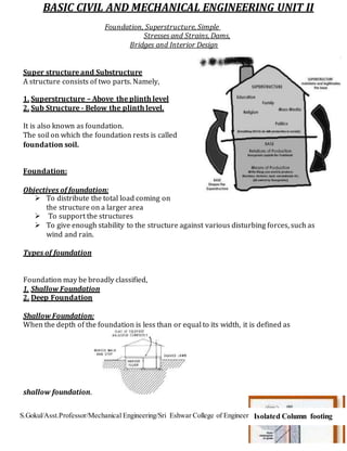 S.Gokul/Asst.Professor/Mechanical Engineering/Sri Eshwar College of Engineering
BASIC CIVIL AND MECHANICAL ENGINEERING UNIT II
Foundation, Superstructure, Simple
Stresses and Strains, Dams,
Bridges and Interior Design
Super structure and Substructure
A structure consists of two parts. Namely,
1. Superstructure – Above the plinth level
2. Sub Structure - Below the plinth level.
It is also known as foundation.
The soil on which the foundation rests is called
foundation soil.
Foundation:
Objectives of foundation:
 To distribute the total load coming on
the structure on a larger area
 To support the structures
 To give enough stability to the structure against various disturbing forces, such as
wind and rain.
Types of foundation
Foundation may be broadly classified,
1. Shallow Foundation
2. Deep Foundation
Shallow Foundation:
When the depth of the foundation is less than or equal to its width, it is defined as
shallow foundation.
Isolated Column footing
 