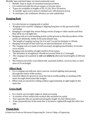 S.Gokul/Asst.Professor/Mechanical Engineering/Sri Eshwar College of Engineering
Metallic tape and steel tapes are most commonly used.
• Metallic Tape is made of varnished waterproof linen.
• It is reinforced with fine brass copper or bronze wires.
• Tapes are available in lengths of 10, 15, 20, 30 or 50 metres.
• In metallic tapes every metre is divided into 100 divisions (cms).
• In steel tapes, the centimetre division are also subdivided.
Ranging Rod:
• It is also known as ranging pole or picket.
• Ranging rod is used for ranging or aligning long lines on the ground in field
surveying.
• Ranging is a straight line means fixing a series of pegs or other marks such that
they all lie on a straight line.
• Ranging rods are used marking points on the ground so that the positions of the
points are distinctly visible from some distant way.
• The length of ranging rod may be 2 m and 3 m and its diameter is 30 mm.
• Ranging rod made of steel tube has an internal diameter of 32 mm.
• The ranging rods are made of well seasoned, straight grained timber of circular
cross section.
• Ranging rods should be straight and free from warps.
• The deviation in straightness should not exceed 5mm in a 2 m length.
• The ranging rod is painted in red and white in alternate band lengths of 200 mm
each.
• The bottom end of the rod is fitted with a pointed, hollow, cast iron shoe or steel
shoe of 15 cm length.
Offset Rod:
• It is a ranging rod with two short, narrow, vertical sighting slots passing
through the centre of the section.
• A hook is fitted of a groove is cut at the top to enable pulling or pushing of the
chain through obstruction like hedges.
• Offset rods are meant for setting outlines approximately at right angles to the
main line.
Cross Staff:
• It is used to set out right angles in chain surveying
• It consists of four metal arms vertical slits mounted on a pole.
• Two opposite slits are positioned along the length of a line (Main Line)
• A line perpendicular to the main line is formed or sighted through the other two
slits
PlumbBob:
 
