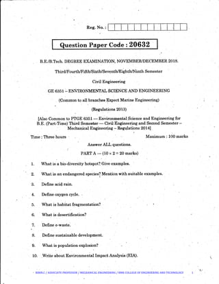 . ..
.Question Paper Code : 20632, . .
B.E./B.Tech. DEGREE EXAMINATION, NOVEMBER/DECEMBER 2018.
ThirdfFourth/Fifth!Si.Xth/Seyenth!Eighth!Ninth Semester
Civil Engineering
GE 6351.:... ENVIRONMENTAL SCIENCE AND ENGINEERING
. (C.ommon to all branches ~xpect Marine Engineering)
(Regulations 2013)
[Also-common to PTGE 6351- Environmental.Science and Engineering for
B.E. (Part-Time) Third Semester- Civil Engineering and Sect>nd Semester-
· Mechanical Enginee~ng- Re~lations 2014]
Time ; Three hours Maximum.: 100 marks
Answer ALL questions.
PART A- (10 x 2 = 20 marks)
1. What is a bio~diversity hotspot?. Give examples. ·
2. What is an endangered species? Mention with suitable examples.
. '
3. Define aciQ. rain.
4. Define oxygen cycle.
5. What is habitat fragmentation?
6. . What is desertification?
7. Define e-waste~
8. Define sustainable developni.ent.
9. What is population explosion?
10. .Write about Environmentallm:pactAnalysis.(EIA). 
'!_...··
BIBIN.C / ASSOCIATE PROFESSOR / MECHANICAL ENGINEERING / RMK COLLEGE OF ENGINEERING AND TECHNOLOGY 1
 