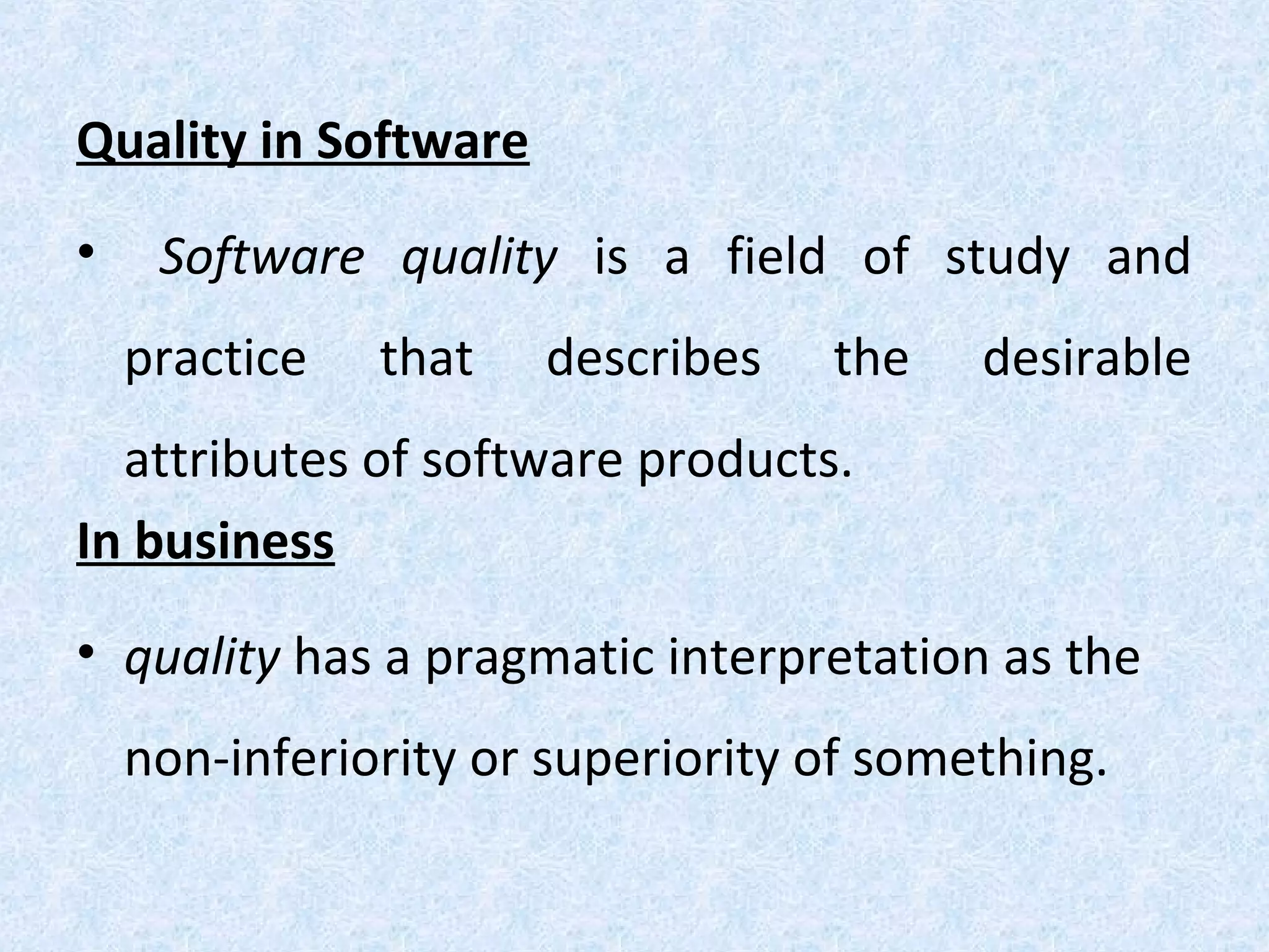 Quality in Software
• Software quality is a field of study and
practice that describes the desirable
attributes of software products.
In business
• quality has a pragmatic interpretation as the
non-inferiority or superiority of something.
 