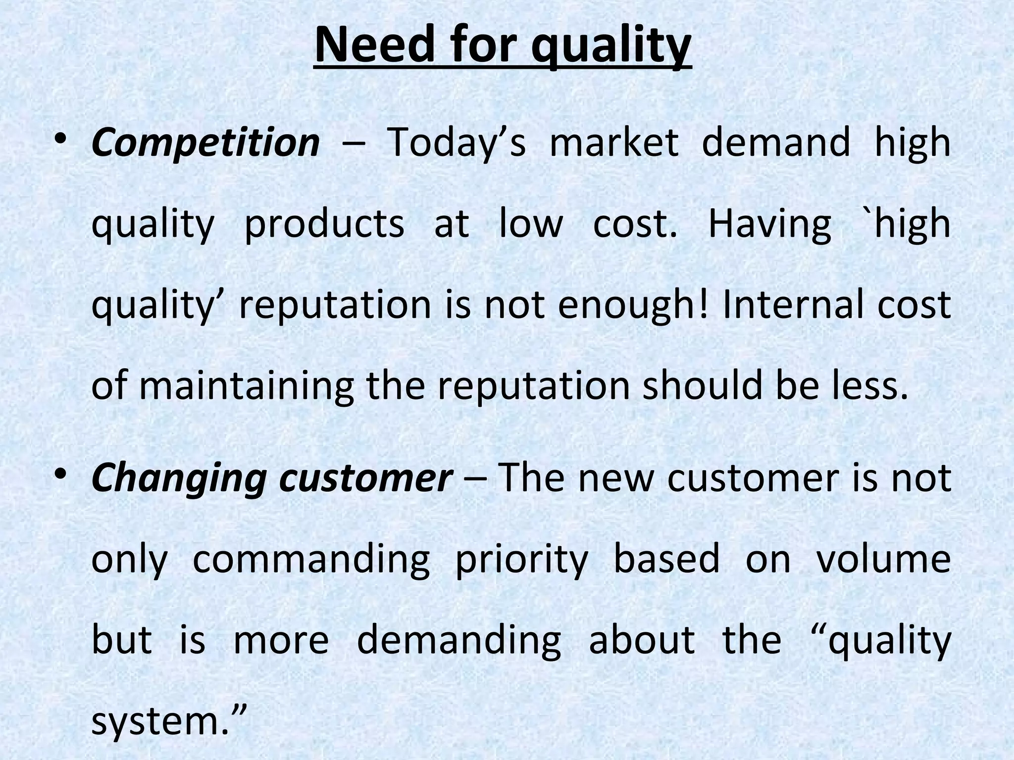 Need for quality
• Competition – Today’s market demand high
quality products at low cost. Having `high
quality’ reputation is not enough! Internal cost
of maintaining the reputation should be less.
• Changing customer – The new customer is not
only commanding priority based on volume
but is more demanding about the “quality
system.”
 