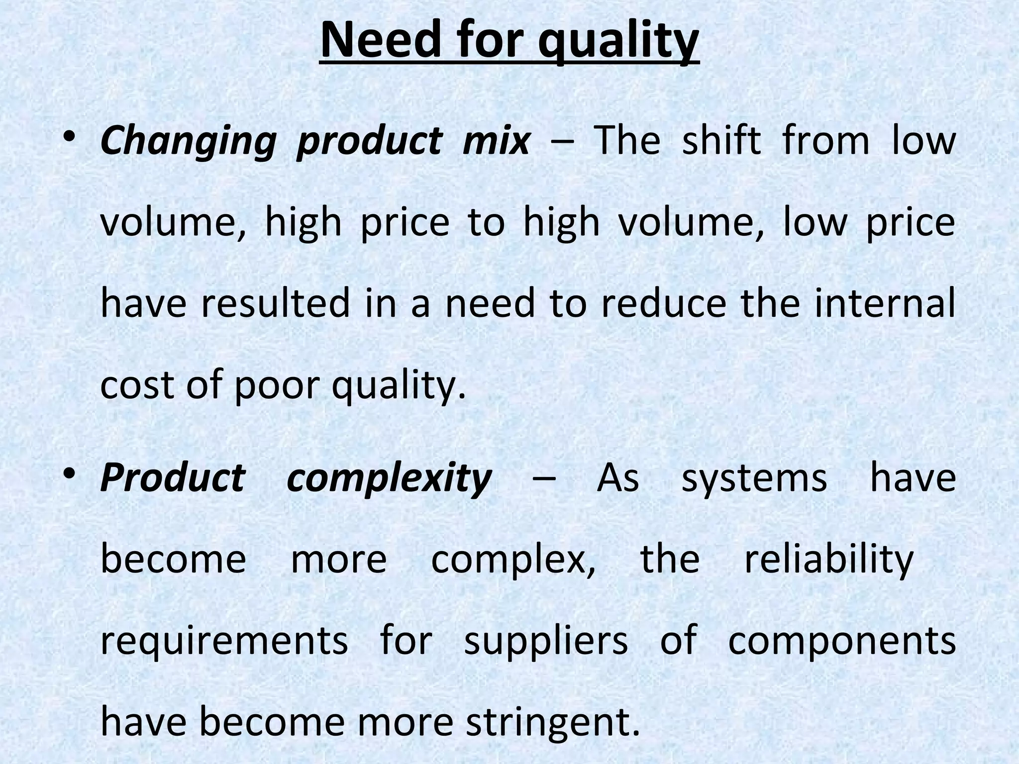 Need for quality
• Changing product mix – The shift from low
volume, high price to high volume, low price
have resulted in a need to reduce the internal
cost of poor quality.
• Product complexity – As systems have
become more complex, the reliability
requirements for suppliers of components
have become more stringent.
 
