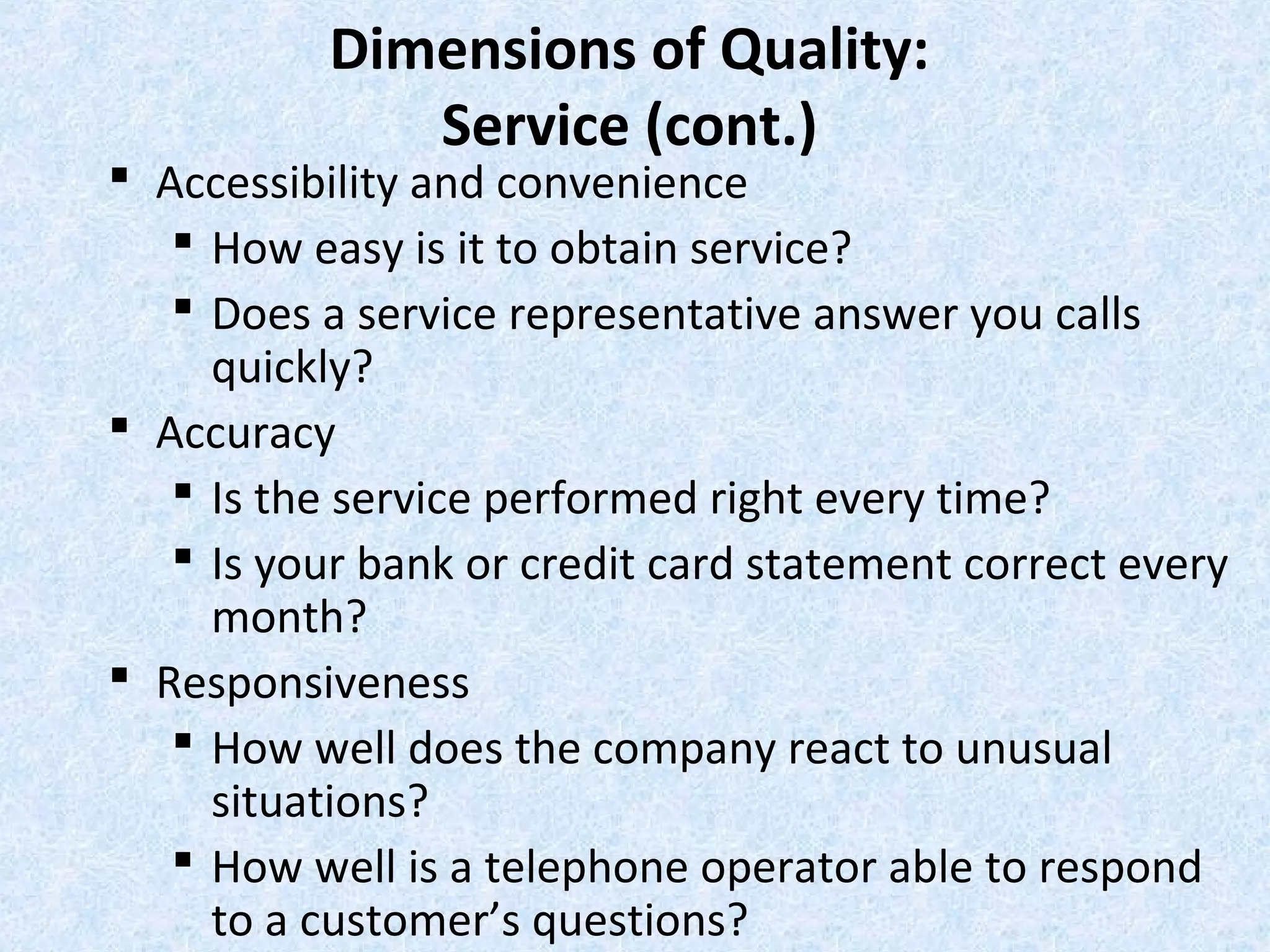 Dimensions of Quality:
Service (cont.)
 Accessibility and convenience
 How easy is it to obtain service?
 Does a service representative answer you calls
quickly?
 Accuracy
 Is the service performed right every time?
 Is your bank or credit card statement correct every
month?
 Responsiveness
 How well does the company react to unusual
situations?
 How well is a telephone operator able to respond
to a customer’s questions?
 