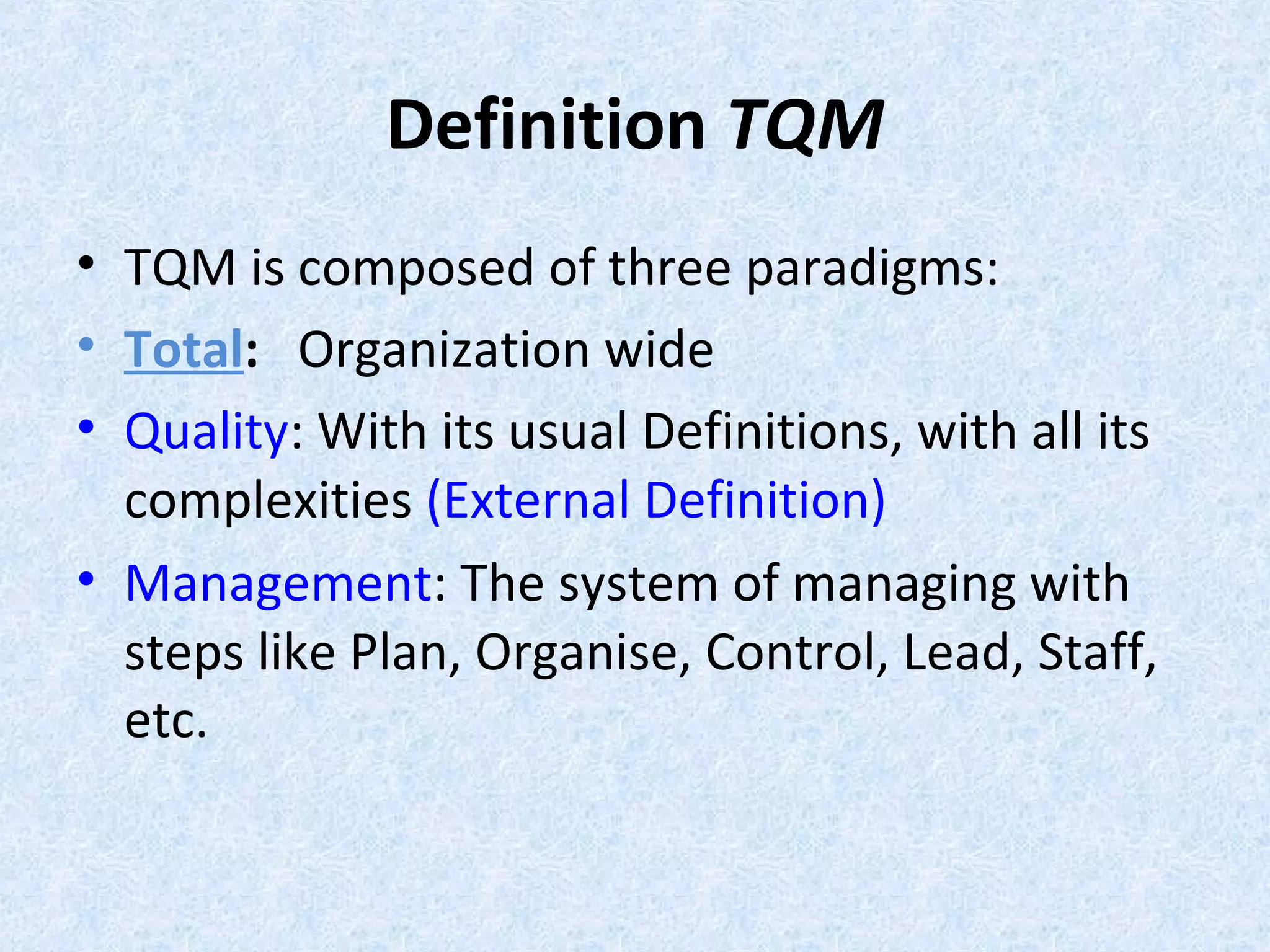 Definition TQM
• TQM is composed of three paradigms:
• Total: Organization wide
• Quality: With its usual Definitions, with all its
complexities (External Definition)
• Management: The system of managing with
steps like Plan, Organise, Control, Lead, Staff,
etc.
 