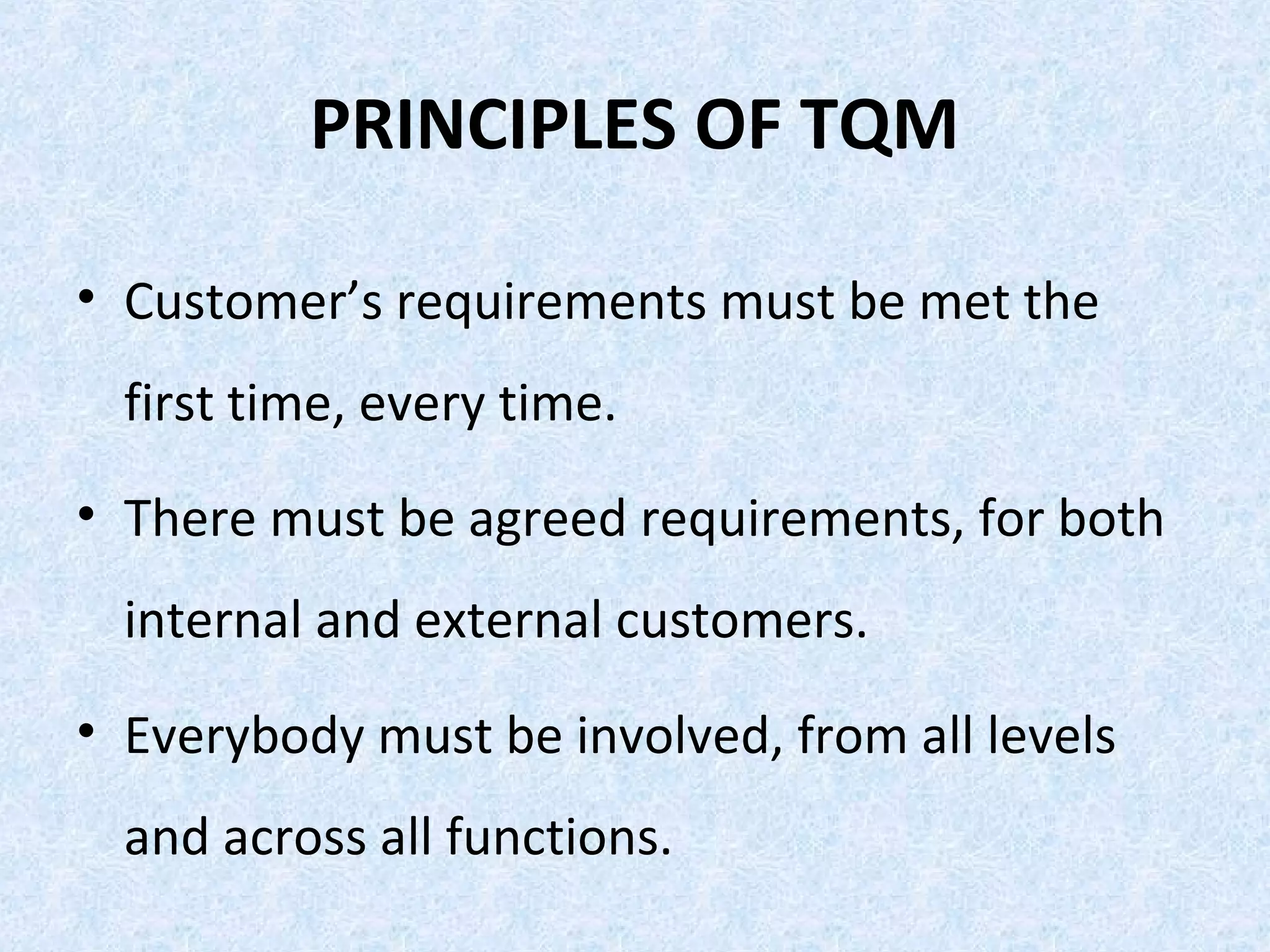 PRINCIPLES OF TQM
• Customer’s requirements must be met the
first time, every time.
• There must be agreed requirements, for both
internal and external customers.
• Everybody must be involved, from all levels
and across all functions.
 