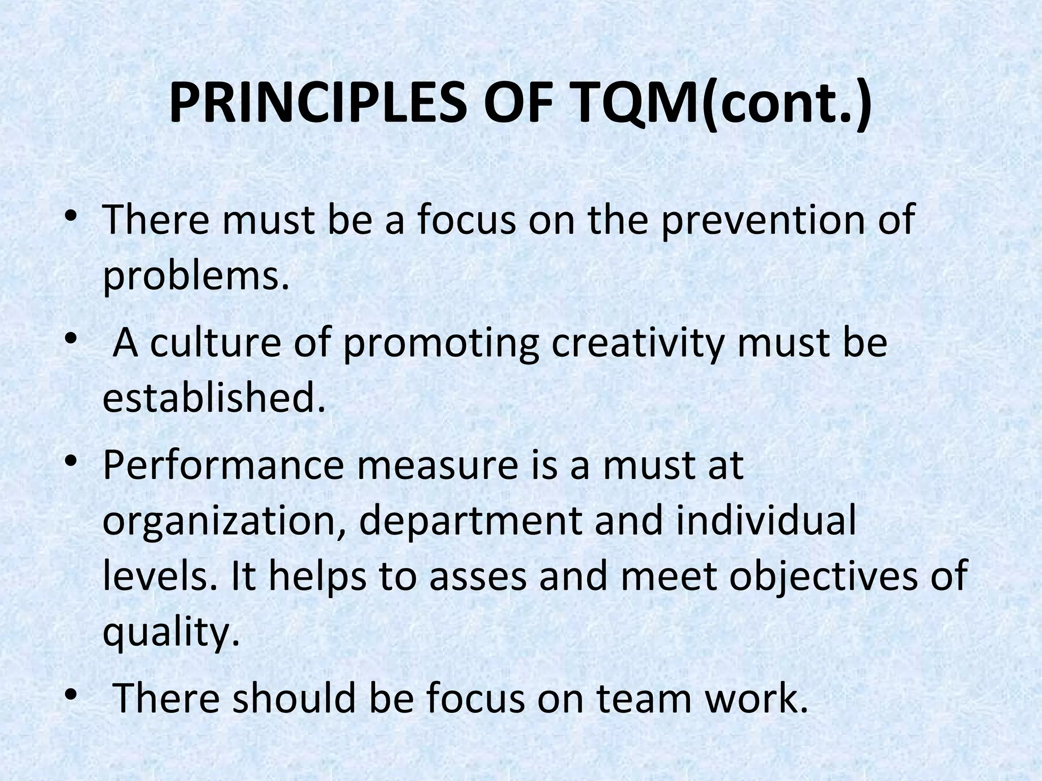 PRINCIPLES OF TQM(cont.)
• There must be a focus on the prevention of
problems.
• A culture of promoting creativity must be
established.
• Performance measure is a must at
organization, department and individual
levels. It helps to asses and meet objectives of
quality.
• There should be focus on team work.
 