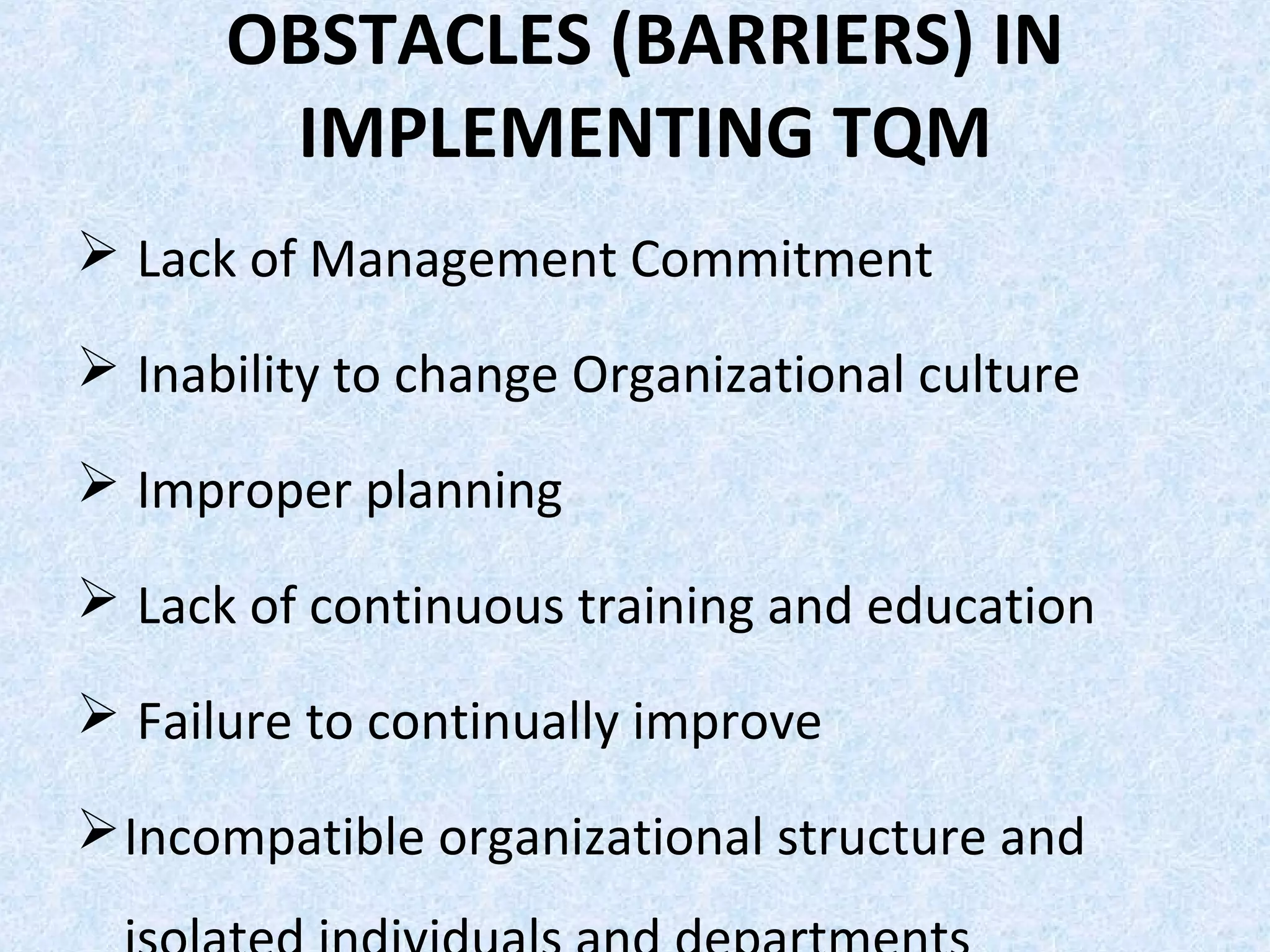 OBSTACLES (BARRIERS) IN
IMPLEMENTING TQM
 Lack of Management Commitment
 Inability to change Organizational culture
 Improper planning
 Lack of continuous training and education
 Failure to continually improve
Incompatible organizational structure and
 