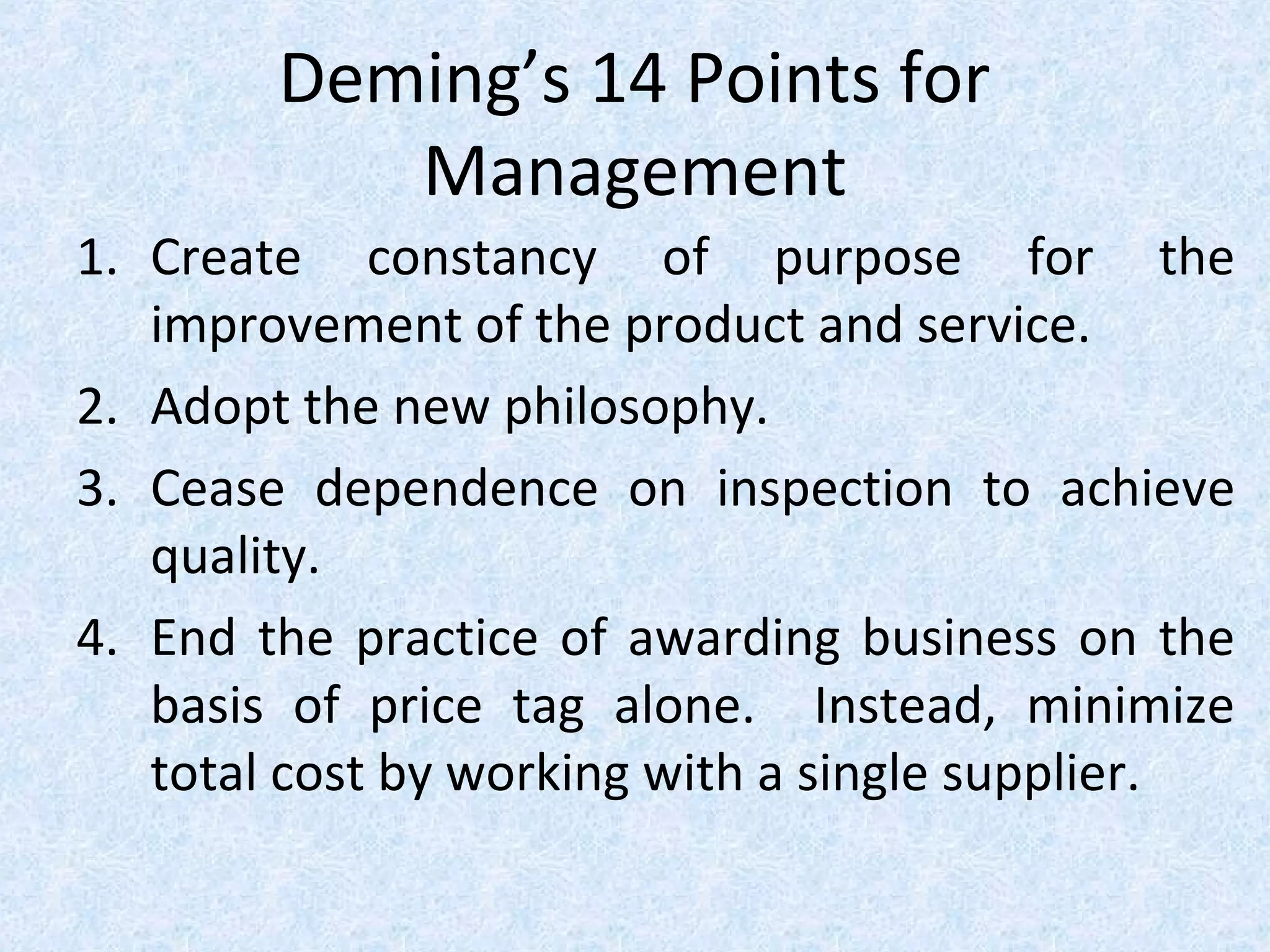 Deming’s 14 Points for
Management
1. Create constancy of purpose for the
improvement of the product and service.
2. Adopt the new philosophy.
3. Cease dependence on inspection to achieve
quality.
4. End the practice of awarding business on the
basis of price tag alone. Instead, minimize
total cost by working with a single supplier.
 