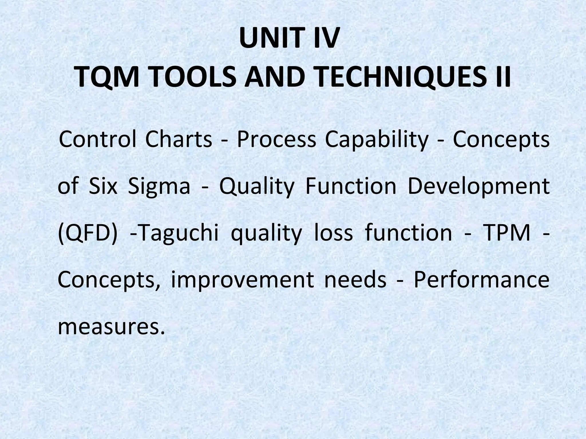 UNIT IV
TQM TOOLS AND TECHNIQUES II
Control Charts - Process Capability - Concepts
of Six Sigma - Quality Function Development
(QFD) -Taguchi quality loss function - TPM -
Concepts, improvement needs - Performance
measures.
 