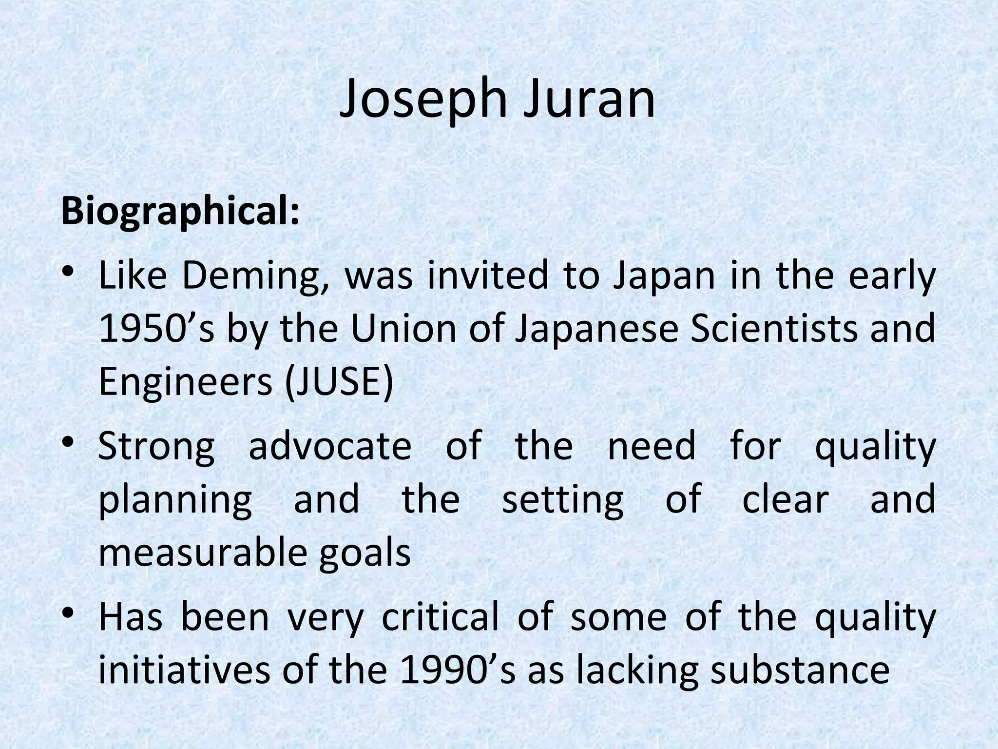 Joseph Juran
Biographical:
• Like Deming, was invited to Japan in the early
1950’s by the Union of Japanese Scientists and
Engineers (JUSE)
• Strong advocate of the need for quality
planning and the setting of clear and
measurable goals
• Has been very critical of some of the quality
initiatives of the 1990’s as lacking substance
 