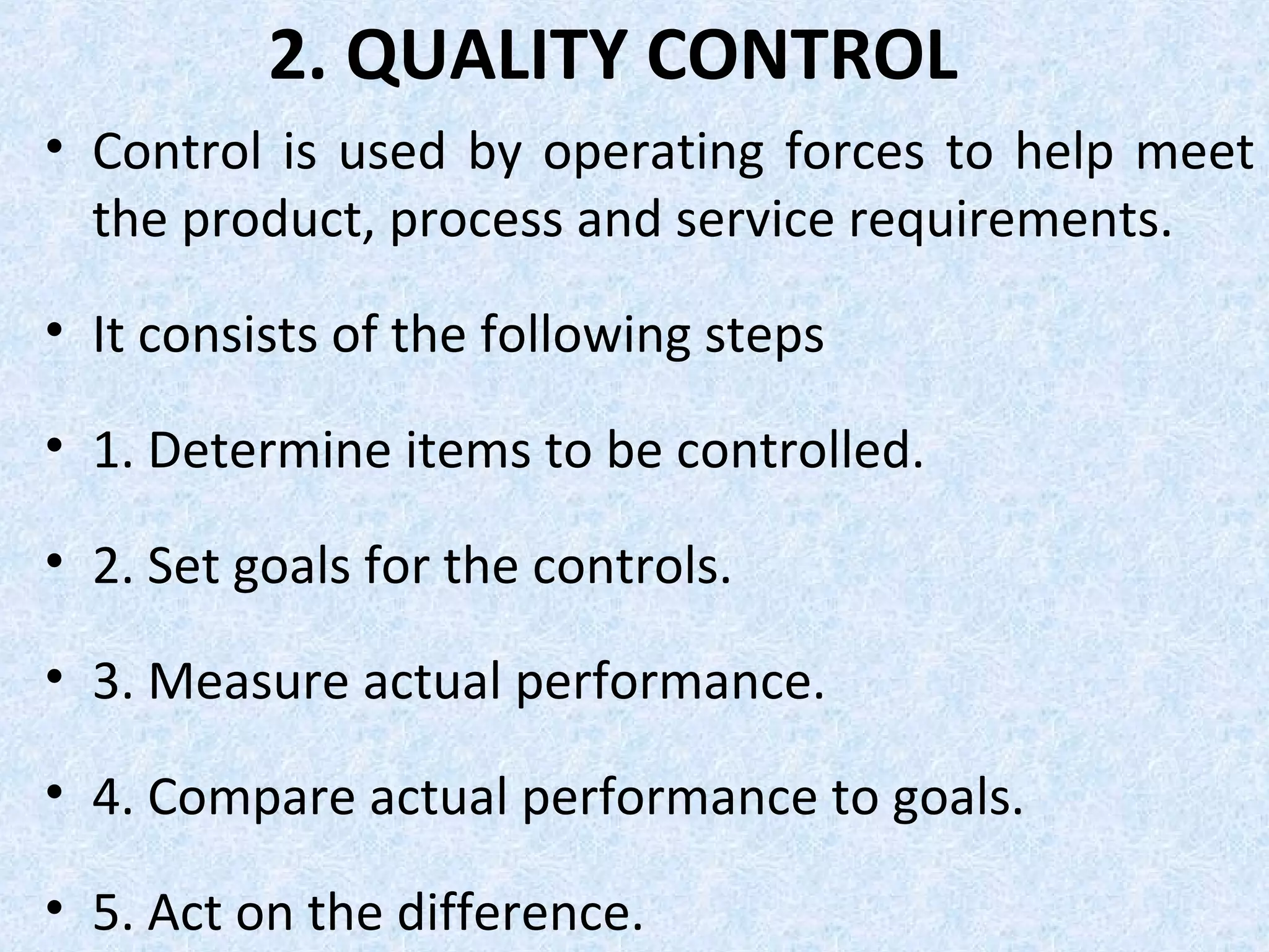 2. QUALITY CONTROL
• Control is used by operating forces to help meet
the product, process and service requirements.
• It consists of the following steps
• 1. Determine items to be controlled.
• 2. Set goals for the controls.
• 3. Measure actual performance.
• 4. Compare actual performance to goals.
• 5. Act on the difference.
 